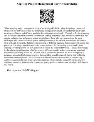 Applying Project Management Body Of Knowledge
When applying project management body of knowledge (PMBOK) when designing a contractual
framework for a Division within the community college environment, several barriers exist when
creating an effective and efficient specialized training contractual model. Through reflective reasoning
and the review of former contracts, the Division identify and create a best practice system which will
require gathering past and present shared knowledge of those who have encountered the same
challenges with contractual development and implementation. In addition, the research will derive
from archived documents, that allows the merging of differing ideas and frameworks with current best
practices. Providing a sound structure of a researched and effective quality system model, thus
creating a working system for each constituency within the identified Division. The dissertation seek
to show how the collaboration of different, more efficient models, will therefore create a cyclical
method for contracting within the Division. While, continuous decisions are made to improve its
processes around stable business practices that provide a sound framework that is vital within the
institutions mindset (Amare, 2012). Research will then illustrate the relevance of constructing a
contract process model that gives explicit instructions, which includes standard business practice
within an institution. Concurrently, it promotes quality products and services, highlights deficiencies
in a timely
... Get more on HelpWriting.net ...
 