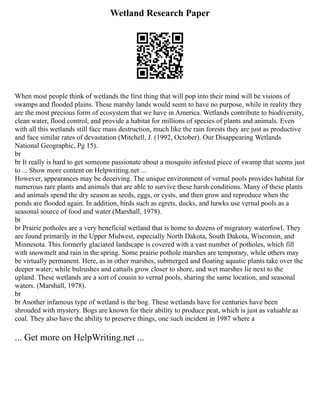 Wetland Research Paper
When most people think of wetlands the first thing that will pop into their mind will be visions of
swamps and flooded plains. These marshy lands would seem to have no purpose, while in reality they
are the most precious form of ecosystem that we have in America. Wetlands contribute to biodiversity,
clean water, flood control, and provide a habitat for millions of species of plants and animals. Even
with all this wetlands still face mass destruction, much like the rain forests they are just as productive
and face similar rates of devastation (Mitchell, J. (1992, October). Our Disappearing Wetlands
National Geographic, Pg 15).
br
br It really is hard to get someone passionate about a mosquito infested piece of swamp that seems just
to ... Show more content on Helpwriting.net ...
However, appearances may be deceiving. The unique environment of vernal pools provides habitat for
numerous rare plants and animals that are able to survive these harsh conditions. Many of these plants
and animals spend the dry season as seeds, eggs, or cysts, and then grow and reproduce when the
ponds are flooded again. In addition, birds such as egrets, ducks, and hawks use vernal pools as a
seasonal source of food and water (Marshall, 1978).
br
br Prairie potholes are a very beneficial wetland that is home to dozens of migratory waterfowl. They
are found primarily in the Upper Midwest, especially North Dakota, South Dakota, Wisconsin, and
Minnesota. This formerly glaciated landscape is covered with a vast number of potholes, which fill
with snowmelt and rain in the spring. Some prairie pothole marshes are temporary, while others may
be virtually permanent. Here, as in other marshes, submerged and floating aquatic plants take over the
deeper water; while bulrushes and cattails grow closer to shore, and wet marshes lie next to the
upland. These wetlands are a sort of cousin to vernal pools, sharing the same location, and seasonal
waters. (Marshall, 1978).
br
br Another infamous type of wetland is the bog. These wetlands have for centuries have been
shrouded with mystery. Bogs are known for their ability to produce peat, which is just as valuable as
coal. They also have the ability to preserve things, one such incident in 1987 where a
... Get more on HelpWriting.net ...
 