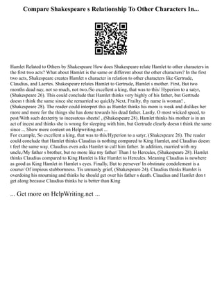 Compare Shakespeare s Relationship To Other Characters In...
Hamlet Related to Others by Shakespeare How does Shakespeare relate Hamlet to other characters in
the first two acts? What about Hamlet is the same or different about the other characters? In the first
two acts, Shakespeare creates Hamlet s character in relation to other characters like Gertrude,
Claudius, and Laertes. Shakespeare relates Hamlet to Gertrude, Hamlet s mother. First, But two
months dead nay, not so much, not two./So excellent a king, that was to this/ Hyperion to a satyr,
(Shakespeare 26). This could conclude that Hamlet thinks very highly of his father, but Gertrude
doesn t think the same since she remarried so quickly.Next, Frailty, thy name is woman! ,
(Shakespeare 28). The reader could interpret this as Hamlet thinks his mom is weak and dislikes her
more and more for the things she has done towards his dead father. Lastly, O most wicked speed, to
post/With such dexterity to incesutous sheets! , (Shakespeare 28). Hamlet thinks his mother is in an
act of incest and thinks she is wrong for sleeping with him, but Gertrude clearly doesn t think the same
since ... Show more content on Helpwriting.net ...
For example, So excellent a king, that was to this/Hyperion to a satyr, (Shakespeare 26). The reader
could conclude that Hamlet thinks Claudius is nothing compared to King Hamlet, and Claudius doesn
t feel the same way. Claudius even asks Hamlet to call him father. In addition, married with my
uncle,/My father s brother, but no more like my father/ Than I to Hercules, (Shakespeare 28). Hamlet
thinks Claudius compared to King Hamlet is like Hamlet to Hercules. Meaning Claudius is nowhere
as good as King Hamlet in Hamlet s eyes. Finally, But to persever/ In obstinate condolement is a
course/ Of impious stubbornness. Tis unmanly grief, (Shakespeare 24). Claudius thinks Hamlet is
overdoing his mourning and thinks he should get over his father s death. Claudius and Hamlet don t
get along because Claudius thinks he is better than King
... Get more on HelpWriting.net ...
 