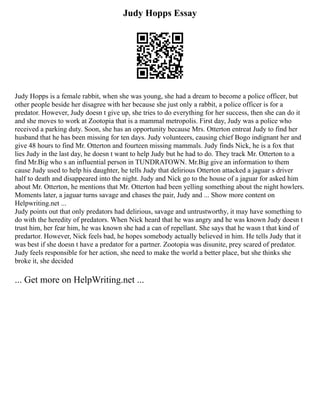 Judy Hopps Essay
Judy Hopps is a female rabbit, when she was young, she had a dream to become a police officer, but
other people beside her disagree with her because she just only a rabbit, a police officer is for a
predator. However, Judy doesn t give up, she tries to do everything for her success, then she can do it
and she moves to work at Zootopia that is a mammal metropolis. First day, Judy was a police who
received a parking duty. Soon, she has an opportunity because Mrs. Otterton entreat Judy to find her
husband that he has been missing for ten days. Judy volunteers, causing chief Bogo indignant her and
give 48 hours to find Mr. Otterton and fourteen missing mammals. Judy finds Nick, he is a fox that
lies Judy in the last day, he doesn t want to help Judy but he had to do. They track Mr. Otterton to a
find Mr.Big who s an influential person in TUNDRATOWN. Mr.Big give an information to them
cause Judy used to help his daughter, he tells Judy that delirious Otterton attacked a jaguar s driver
half to death and disappeared into the night. Judy and Nick go to the house of a jaguar for asked him
about Mr. Otterton, he mentions that Mr. Otterton had been yelling something about the night howlers.
Moments later, a jaguar turns savage and chases the pair, Judy and ... Show more content on
Helpwriting.net ...
Judy points out that only predators had delirious, savage and untrustworthy, it may have something to
do with the heredity of predators. When Nick heard that he was angry and he was known Judy doesn t
trust him, her fear him, he was known she had a can of repellant. She says that he wasn t that kind of
predartor. However, Nick feels bad, he hopes somebody actually believed in him. He tells Judy that it
was best if she doesn t have a predator for a partner. Zootopia was disunite, prey scared of predator.
Judy feels responsible for her action, she need to make the world a better place, but she thinks she
broke it, she decided
... Get more on HelpWriting.net ...
 