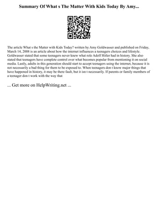Summary Of What s The Matter With Kids Today By Amy...
The article What s the Matter with Kids Today? written by Amy Goldwasser and published on Friday,
March 14, 2008 is an article about how the internet influences a teenagers choices and lifestyle.
Goldwasser stated that some teenagers never knew what role Adolf Hitler had in history. She also
stated that teenagers have complete control over what becomes popular from mentioning it on social
media. Lastly, adults in this generation should start to accept teenagers using the internet, because it is
not necessarily a bad thing for them to be exposed to. When teenagers don t know major things that
have happened in history, it may be there fault, but it isn t necessarily. If parents or family members of
a teenager don t work with the way that
... Get more on HelpWriting.net ...
 