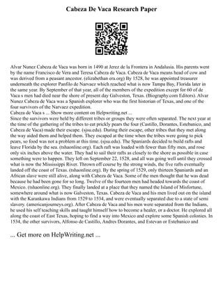 Cabeza De Vaca Research Paper
Alvar Nunez Cabeza de Vaca was born in 1490 at Jerez de la Frontera in Andalusia. His parents went
by the name Francisco de Vera and Teresa Cabeza de Vaca. Cabeza de Vaca means head of cow and
was derived from a peasant ancestor. (elizabethan era.org) By 1528, he was appointed treasurer
underneath the explorer Panfilo de Narvaez which reached what is now Tampa Bay, Florida later in
the same year. By September of that year, all of the members of the expedition except for 60 of de
Vaca s men had died near the shore of present day Galveston, Texas. (Biography.com Editors). Alvar
Nunez Cabeza de Vaca was a Spanish explorer who was the first historian of Texas, and one of the
four survivors of the Narvaez expedition.
Cabeza de Vaca s ... Show more content on Helpwriting.net ...
Since the survivors were held by different tribes or groups they were often separated. The next year at
the time of the gathering of the tribes to eat prickly pears the four (Castillo, Dorantes, Estebanico, and
Cabeza de Vaca) made their escape. (sjsu.edu). During their escape, other tribes that they met along
the way aided them and helped them. They escaped at the time when the tribes were going to pick
pears, so food was not a problem at this time. (sjsu.edu). The Spaniards decided to build rafts and
leave Florida by the sea. (tshaonline.org). Each raft was loaded with fewer than fifty men, and rose
only six inches above the water. They had to sail their rafts as closely to the shore as possible in case
something were to happen. They left on September 22, 1528, and all was going well until they crossed
what is now the Mississippi River. Thrown off course by the strong winds, the five rafts eventually
landed off the coast of Texas. (tshaonline.org). By the spring of 1529, only thirteen Spaniards and an
African slave were still alive, along with Cabeza de Vaca. Some of the men thought that he was dead
because he had been gone for so long. Twelve of the fourteen men had headed towards the coast of
Mexico. (tshaonline.org). They finally landed at a place that they named the Island of Misfortune,
somewhere around what is now Galveston, Texas. Cabeza de Vaca and his men lived out on the island
with the Karankawa Indians from 1529 to 1534, and were eventually separated due to a state of semi
slavery. (americanjourneys.org). After Cabeza de Vaca and his men were separated from the Indians,
he used his self teaching skills and taught himself how to become a healer, or a doctor. He explored all
along the coast of East Texas, hoping to find a way into Mexico and explore some Spanish colonies. In
1534, the other survivors, Alfonso de Castillo, Andres Dorantes, and Estevan or Estebanico and
... Get more on HelpWriting.net ...
 