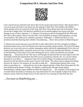Comparison Of J. Abrams And Star Trek
I am a sap for movies and television shows that involve action and science fiction. This started when I
was seven years old when I was shown my first episode of Star Trek, The Trouble with Tribbles ,
which quickly led to me seeing all of Star Trek, Star Wars, Harry Potter and Lord of the Rings. These
movies have shaped who I am and have instilled in me an instant fondness for anyone who pays
homage to any of these selections. J. J. Abrams is becoming an idol for bringing both Star Wars and
Star Trek to this century. When I saw this film I was stunned by its beauty and imagination, yet they
are not perfect. This leads me to a definite conclusion. Although J. J. Abrams has been in every
position around the directing chair whether it be producing, ... Show more content on Helpwriting.net
...
J. Abrams most recent and most successful film to date which shows all of his strengths including a
fast paced action movie with well chosen actors and several other unique touches. The first of his great
decision was to give this movie a realistic atmosphere and he did this by abandon[ing] CGI in favor of
models and practical effects, and green screens in favor of actual sets and physical locations. I wanted
to feel that thing I d felt when I was a kid watching this movie, which was that this was actually
happening. . . . (Grossman 62 63). This was a well thought out decision that not only makes it real, but
also helps to blend the original three Star Wars movies seamlessly with this one. As a result of these
decisions he was able to . . . [dispense] with a lot of clutter (Dargis 2) Another great decision that I
noticed was the fact that he set the scene 30 years in the future. This allows him to change little things
however he wants to. For instance, he was able to make the . . . Stormtrooper helmets form a seal
when you put them on . . . which did not exist in the original episodes of Star Wars (Grossman 58). He
also modernized the droids, X Wings, Tie Fighters, and hierarchy through chrome plated
Stormtroopers. Another major attribute he had at his disposal was . . . key members of the original cast
on board which also helps to introduce new ones (Grossman 63). For Example in Super 8 he chose
unknown actors which was based on how he felt when he was watching for Star Wars the first
... Get more on HelpWriting.net ...
 