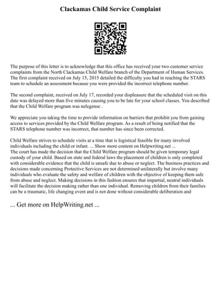 Clackamas Child Service Complaint
The purpose of this letter is to acknowledge that this office has received your two customer service
complaints from the North Clackamas Child Welfare branch of the Department of Human Services.
The first complaint received on July 15, 2015 detailed the difficulty you had in reaching the STARS
team to schedule an assessment because you were provided the incorrect telephone number.
The second complaint, received on July 17, recorded your displeasure that the scheduled visit on this
date was delayed more than five minutes causing you to be late for your school classes. You described
that the Child Welfare program was nelegense .
We appreciate you taking the time to provide information on barriers that prohibit you from gaining
access to services provided by the Child Welfare program. As a result of being notified that the
STARS telephone number was incorrect, that number has since been corrected.
Child Welfare strives to schedule visits at a time that is logistical feasible for many involved
individuals including the child or infant. ... Show more content on Helpwriting.net ...
The court has made the decision that the Child Welfare program should be given temporary legal
custody of your child. Based on state and federal laws the placement of children is only completed
with considerable evidence that the child is unsafe due to abuse or neglect. The business practices and
decisions made concerning Protective Services are not determined unilaterally but involve many
individuals who evaluate the safety and welfare of children with the objective of keeping them safe
from abuse and neglect. Making decisions in this fashion ensures that impartial, neutral individuals
will facilitate the decision making rather than one individual. Removing children from their families
can be a traumatic, life changing event and is not done without considerable deliberation and
... Get more on HelpWriting.net ...
 