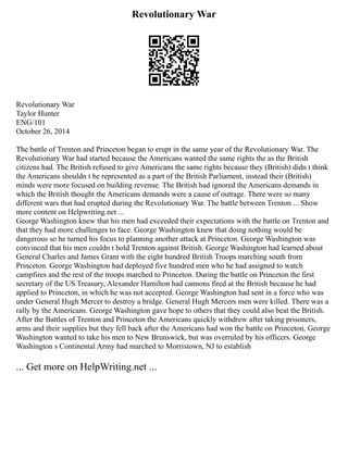 Revolutionary War
Revolutionary War
Taylor Hunter
ENG/101
October 26, 2014
The battle of Trenton and Princeton began to erupt in the same year of the Revolutionary War. The
Revolutionary War had started because the Americans wanted the same rights the as the British
citizens had. The British refused to give Americans the same rights because they (British) didn t think
the Americans shouldn t be represented as a part of the British Parliament, instead their (British)
minds were more focused on building revenue. The British had ignored the Americans demands in
which the British thought the Americans demands were a cause of outrage. There were so many
different wars that had erupted during the Revolutionary War. The battle between Trenton ... Show
more content on Helpwriting.net ...
George Washington knew that his men had exceeded their expectations with the battle on Trenton and
that they had more challenges to face. George Washington knew that doing nothing would be
dangerous so he turned his focus to planning another attack at Princeton. George Washington was
convinced that his men couldn t hold Trenton against British. George Washington had learned about
General Charles and James Grant with the eight hundred British Troops marching south from
Princeton. George Washington had deployed five hundred men who he had assigned to watch
campfires and the rest of the troops marched to Princeton. During the battle on Princeton the first
secretary of the US Treasury, Alexander Hamilton had cannons fired at the British because he had
applied to Princeton, in which he was not accepted. George Washington had sent in a force who was
under General Hugh Mercer to destroy a bridge. General Hugh Mercers men were killed. There was a
rally by the Americans. George Washington gave hope to others that they could also beat the British.
After the Battles of Trenton and Princeton the Americans quickly withdrew after taking prisoners,
arms and their supplies but they fell back after the Americans had won the battle on Princeton. George
Washington wanted to take his men to New Brunswick, but was overruled by his officers. George
Washington s Continental Army had marched to Morristown, NJ to establish
... Get more on HelpWriting.net ...
 