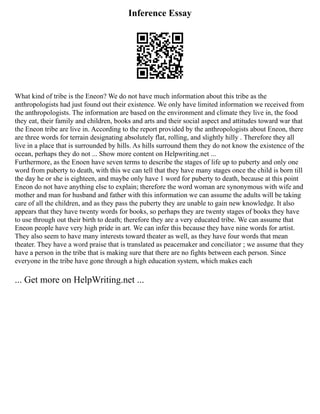 Inference Essay
What kind of tribe is the Eneon? We do not have much information about this tribe as the
anthropologists had just found out their existence. We only have limited information we received from
the anthropologists. The information are based on the environment and climate they live in, the food
they eat, their family and children, books and arts and their social aspect and attitudes toward war that
the Eneon tribe are live in. According to the report provided by the anthropologists about Eneon, there
are three words for terrain designating absolutely flat, rolling, and slightly hilly . Therefore they all
live in a place that is surrounded by hills. As hills surround them they do not know the existence of the
ocean, perhaps they do not ... Show more content on Helpwriting.net ...
Furthermore, as the Enoen have seven terms to describe the stages of life up to puberty and only one
word from puberty to death, with this we can tell that they have many stages once the child is born till
the day he or she is eighteen, and maybe only have 1 word for puberty to death, because at this point
Eneon do not have anything else to explain; therefore the word woman are synonymous with wife and
mother and man for husband and father with this information we can assume the adults will be taking
care of all the children, and as they pass the puberty they are unable to gain new knowledge. It also
appears that they have twenty words for books, so perhaps they are twenty stages of books they have
to use through out their birth to death; therefore they are a very educated tribe. We can assume that
Eneon people have very high pride in art. We can infer this because they have nine words for artist.
They also seem to have many interests toward theater as well, as they have four words that mean
theater. They have a word praise that is translated as peacemaker and conciliator ; we assume that they
have a person in the tribe that is making sure that there are no fights between each person. Since
everyone in the tribe have gone through a high education system, which makes each
... Get more on HelpWriting.net ...
 