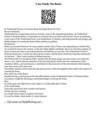 Case Study On Boots
Is Timberland Classic 6 Premium Boots the Right Boots for You?
Review Summary
Timberland has created many boots in its thirty years in the shoemaking industry. Its Timberland
Classic 6 Premium Boots is a bestseller on Amazon due to its form and function. If you are planning
to get a pair of the Timberland boots, you should know its features and understand the advantages and
disadvantages of wearing the boots before making a purchase.
Introduction
Boots are essential footwear for many people and the style of boots vary depending on whether they
are created for men or for women, or the pervading fashion standards. However, the basic purpose of
boots remains the same to provide protection and stability to your feet. The Timberland Classic 6
Premium Boots has a version for men and for women, and the boots which has long been praised for
its function ... Show more content on Helpwriting.net ...
The PrimaLoft® Eco Insulation fabric stitched into the boots keeps your feet warm, even when the
boots is wet. Add to that the inclusion of the recycled plastic bottles into the construction of the
insulation fabrics, and you become a contributor to the protection of the environment while keeping
your feet warm at the same time.
The rubber outsoles of the boots provide great traction, while the padded collars add to the comfort of
wearing the boots.
Pros and Cons of the Boots
Besides having a good grasp on the desirable features of the Timberland Classic 6 Premium Boots,
you need to weigh the advantages and disadvantages of having the boots.
Pros :
Its looks great; the light brown color makes it a fashionable pair of boots
It fits comfortably
It provides protection from weather and injuries
It helps prevent sweating
It is tough which makes it a great work boots
It is not too bulky which makes it a great fashion
... Get more on HelpWriting.net ...
 
