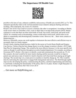The Importance Of Health Care
possible to the time of care, enhances credibility and accuracy of health care records (2012, p.17). This
statement specifically refers to the well documented issues related to delayed charting and nurses
recalling, often improperly, the events of a situation.
Recall is one of two ways used to re access a memory (the other is recognition). According to Mastin,
recall occurs when we remember a fact, event or object that is not physically present (2010). Mastin
continues to write that there are three main kinds of recall: free recall, cued recall, and serial recall
(2010). In a situation such as documenting, a nurse would utilize serial recall, which refers to our
ability to sequentially and chronologically remember events. However, the ... Show more content on
Helpwriting.net ...
However, informally, nurses can work together to brainstorm the most effective and efficient ways to
accurately chart in a timely manner.
Overall, timely charting should become a habit for the nurses at Excela Home Health and Hospice
Care Service. I believe that the best change theory to set this change in motion is Kotter s 2012 Eight
Step Plan for Integrating Change. This would be the most effective because it is the most specific and
seems as though it could function throughout an entire hospital department. For example, according to
Grossman (2017), Kotter s first step is to identify a need and communicate the necessity (p. 53). In
this scenario, the need would be for more timely charting and the necessity would be to improve
patient care and nurses state of mind (it is hard to function well when tired from staying up all night
charting). The second step is to, create power in numbers to lead the change (p. 53). This would be
done by motivating the supervisors to engage both management and nurses. The third through eighth
steps involve developing the policy, communicating the policy, and then implementing and enforcing
it, and finally evaluating the functionality of the policy after it is in place. Kotter s Eight Step plan is a
very clear cut change theory that I feel covers all of
... Get more on HelpWriting.net ...
 