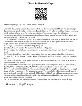 Chevrolet Research Paper
30 Amazing Things You Didn t Know About Chevrolet
Chevrolet, the American automobile maker, which is a division of General Motors (GM) is amongst
the most iconic vehicle makers in the world. Founded back in 1911, by Louis Chevrolet, the company,
which is often referred to as Chevy, has a reputation of its own and a huge fan following.
But, there are some interesting things that probably don t know about Chevrolet. So, here we present
30 things you didn t know about Chevrolet.
1. The co founder of Chevrolet, Louis Chevrolet was born in the year 1878, in Switzerland and not the
United States, as it is often thought. He moved to France when he was 6 years old and his father
taught him the basic mechanism of watch making in France.
2. The logo, ... Show more content on Helpwriting.net ...
The Chevy Corvetta was the American car that offered 1 hp per ci.
23. The modern Corvette has a whopping speed in reverse mode, which is more than 50 miles per
hour!
24. Corvette Grand Sport is a lighter version of the Corvette was conceptualized by the creator of
Corvette, Zora Arkus Duntov. However, General Motors did not clear the project after five cars were
made.
25. All the five Corvette Grand Sport, are a part of private collections and it is valued to be worth an
approximate $6 to $8 million.
26. Corvette and the color white has a special connection. Wondering how? Well, the first Corvette,
the 500,000th, 1,000,000th, and 1,500,000th Corvette were all in the same color, white.
27. The year from 1999 to 2001 saw Chevrolet selling the C5 Corvette kit as the company was simply
trying to build a reputation of Corvette as a racing car. The kit included rolling chassis, body panels
and several small parts. However, with only 42 kits being sold in 3 years, Chevy stopped the program.
28. A top selling model from Chevrolet, which has sold more than 14 million cars, is the Impala,
which was introduced in the year 1958.
29. The name Impala was inspired from an African antelope and the model was named, Chevy
... Get more on HelpWriting.net ...
 