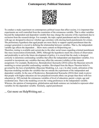 Contemporary Political Statement
To conduct a study experiment on contemporary political issues that affect society, it is important that
experiments are well controlled from the constraints of the extraneous variable. That is other variables
beyond the independent and dependent variable that may change the outcome of the experiment due to
exclusion from the research design. For example, the topic capital punishment and its relationship
with age are designed to discover whether age correlates with electing harsh punishments for crimes.
The preliminary hypothesis that aged people are more likely to support capital punishment than the
younger generation is crucial to defining the relationship between variables. That is, the independent
variable age affects the dependent ... Show more content on Helpwriting.net ...
Therefore, testing is available and current due to the other social issues regarding criminal punishment
like mass incarceration (Gottschalk, 2009). Although the hypothesis meets the criteria of observation
and predictably to aid in the future development of policy, it is crucial that the study is designed
correctly to determine confounding variables that affect the independent and dependent variables. It is
essential to incorporate any variables that may affect the outcome (validity) of the research
assignment. For example, Rynkiewicz, Benmakrelouf, Karouche (2016) utilize the Bayesian network
modeling to extract possible confounding variables. Developed from the Bayes Theorem belief is
governed by the laws of probability (Bayesian Modeling, n.d., n.p.). In other words, utilization of the
Bayesian modeling includes the variables that are outside the experiment of the independent and
dependent variable. In the case of Rynkiewicz, Benmakrelouf Karouche (2016) their study to prove
that people with higher education are less prejudiced towards ethnic out groups than those with less
education (p. 205) include the extraneous variables of level of education, parent s origin, age and
residential area. That is the modeling covers the voting preferences in the independent variable.
Whereas, the opinion of immigration, globalization and death sentence are included to represent other
variables for the dependent variable. Similarly, capital punishment
... Get more on HelpWriting.net ...
 
