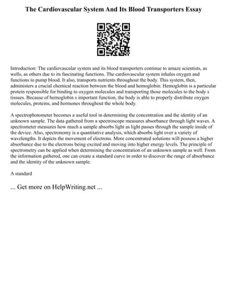 The Cardiovascular System And Its Blood Transporters Essay
Introduction: The cardiovascular system and its blood transporters continue to amaze scientists, as
wells, as others due to its fascinating functions. The cardiovascular system inhales oxygen and
functions to pump blood. It also, transports nutrients throughout the body. This system, then,
administers a crucial chemical reaction between the blood and hemoglobin. Hemoglobin is a particular
protein responsible for binding to oxygen molecules and transporting those molecules to the body s
tissues. Because of hemoglobin s important function, the body is able to properly distribute oxygen
molecules, proteins, and hormones throughout the whole body.
A spectrophotometer becomes a useful tool in determining the concentration and the identity of an
unknown sample. The data gathered from a spectroscope measures absorbance through light waves. A
spectrometer measures how much a sample absorbs light as light passes through the sample inside of
the device. Also, spectronomy is a quantitative analysis, which absorbs light over a variety of
wavelengths. It depicts the movement of electrons. More concentrated solutions will possess a higher
absorbance due to the electrons being excited and moving into higher energy levels. The principle of
spectrometry can be applied when determining the concentration of an unknown sample as well. From
the information gathered, one can create a standard curve in order to discover the range of absorbance
and the identity of the unknown sample.
A standard
... Get more on HelpWriting.net ...
 
