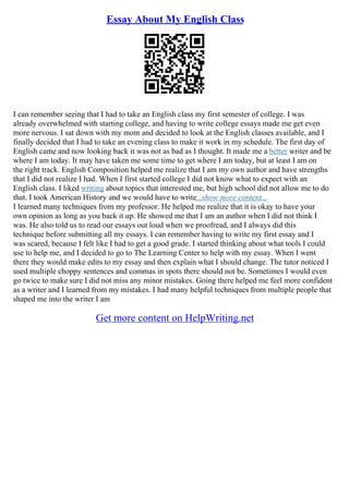 Essay About My English Class
I can remember seeing that I had to take an English class my first semester of college. I was
already overwhelmed with starting college, and having to write college essays made me get even
more nervous. I sat down with my mom and decided to look at the English classes available, and I
finally decided that I had to take an evening class to make it work in my schedule. The first day of
English came and now looking back it was not as bad as I thought. It made me a better writer and be
where I am today. It may have taken me some time to get where I am today, but at least I am on
the right track. English Composition helped me realize that I am my own author and have strengths
that I did not realize I had. When I first started college I did not know what to expect with an
English class. I liked writing about topics that interested me, but high school did not allow me to do
that. I took American History and we would have to write...show more content...
I learned many techniques from my professor. He helped me realize that it is okay to have your
own opinion as long as you back it up. He showed me that I am an author when I did not think I
was. He also told us to read our essays out loud when we proofread, and I always did this
technique before submitting all my essays. I can remember having to write my first essay and I
was scared, because I felt like I had to get a good grade. I started thinking about what tools I could
use to help me, and I decided to go to The Learning Center to help with my essay. When I went
there they would make edits to my essay and then explain what I should change. The tutor noticed I
used multiple choppy sentences and commas in spots there should not be. Sometimes I would even
go twice to make sure I did not miss any minor mistakes. Going there helped me feel more confident
as a writer and I learned from my mistakes. I had many helpful techniques from multiple people that
shaped me into the writer I am
Get more content on HelpWriting.net
 