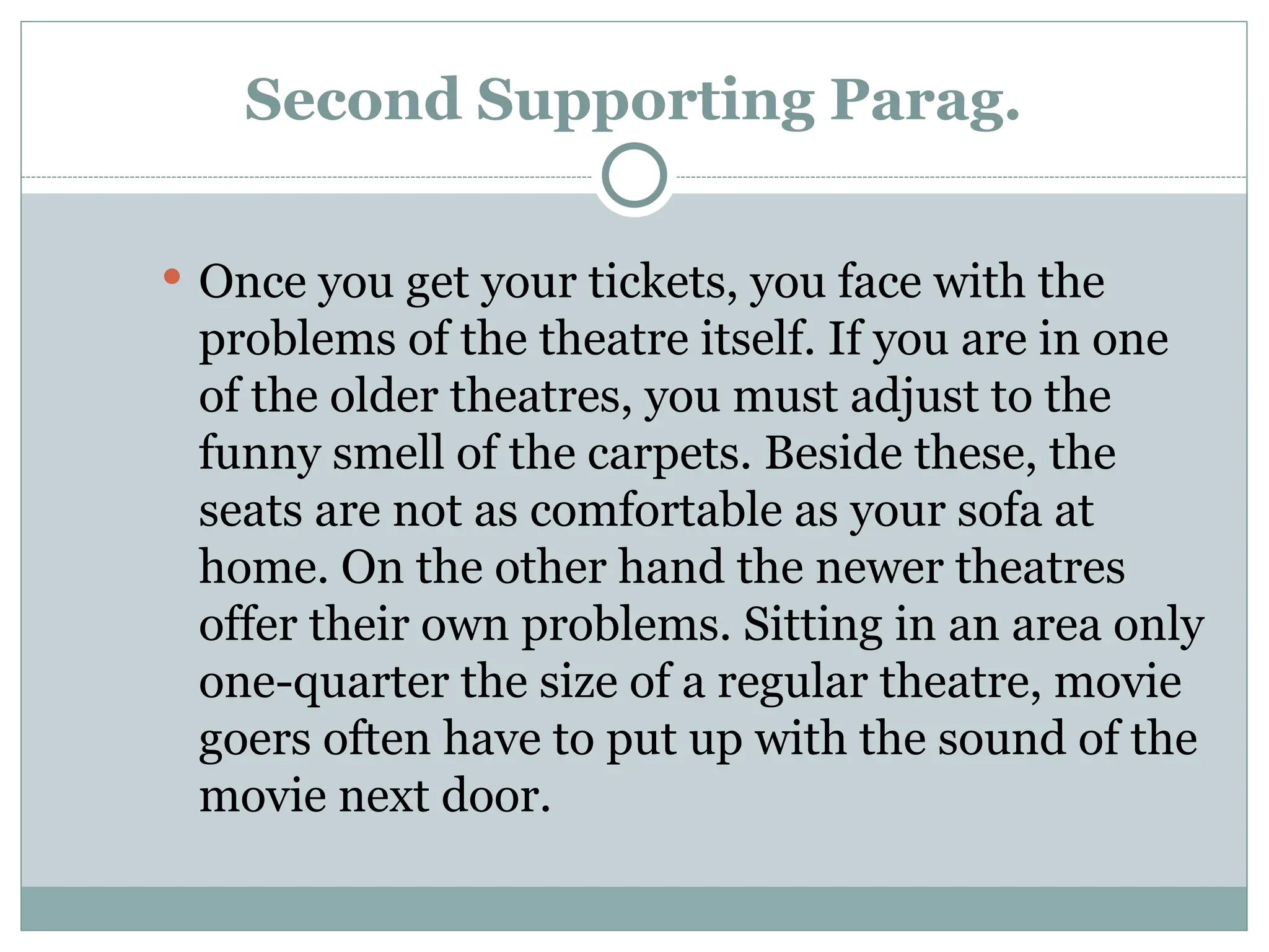 Second Supporting Parag.
 Once you get your tickets, you face with the
problems of the theatre itself. If you are in one
of the older theatres, you must adjust to the
funny smell of the carpets. Beside these, the
seats are not as comfortable as your sofa at
home. On the other hand the newer theatres
offer their own problems. Sitting in an area only
one-quarter the size of a regular theatre, movie
goers often have to put up with the sound of the
movie next door.
 
