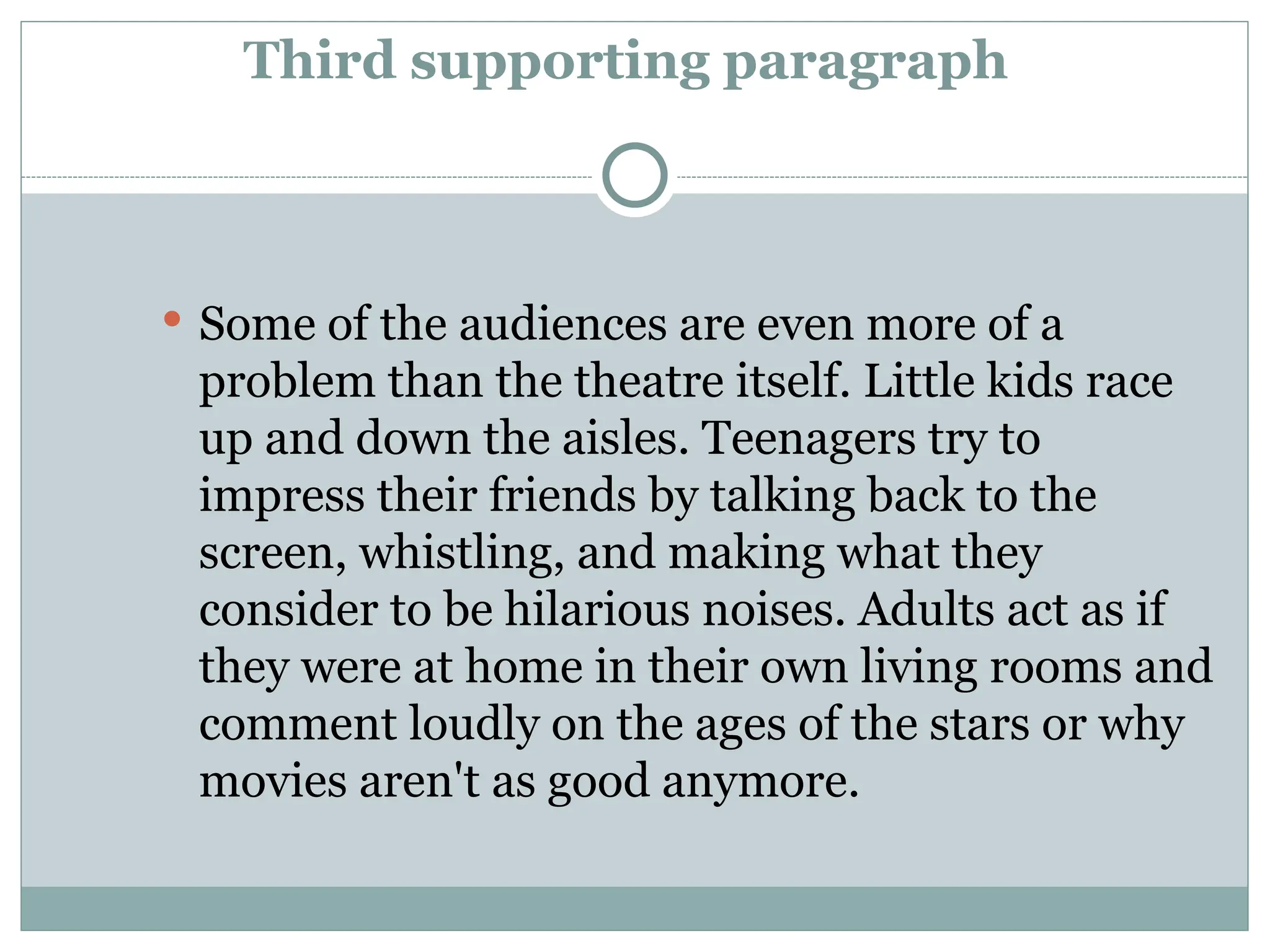 Third supporting paragraph
 Some of the audiences are even more of a
problem than the theatre itself. Little kids race
up and down the aisles. Teenagers try to
impress their friends by talking back to the
screen, whistling, and making what they
consider to be hilarious noises. Adults act as if
they were at home in their own living rooms and
comment loudly on the ages of the stars or why
movies aren't as good anymore.
 