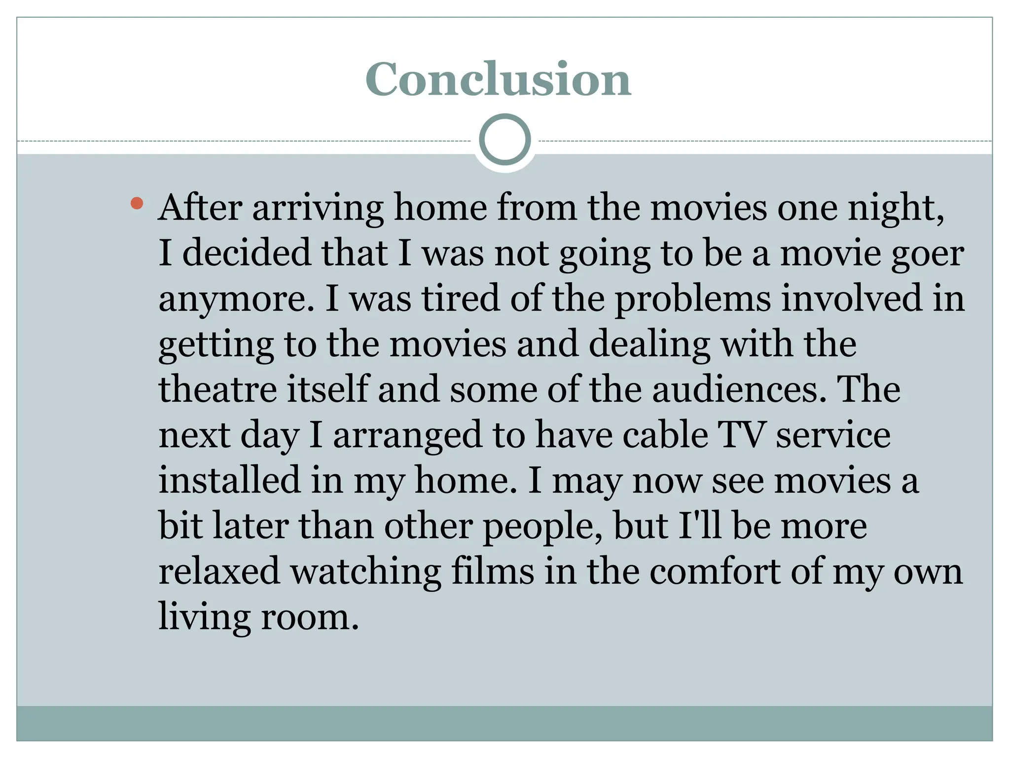 Conclusion
 After arriving home from the movies one night,
I decided that I was not going to be a movie goer
anymore. I was tired of the problems involved in
getting to the movies and dealing with the
theatre itself and some of the audiences. The
next day I arranged to have cable TV service
installed in my home. I may now see movies a
bit later than other people, but I'll be more
relaxed watching films in the comfort of my own
living room.
 