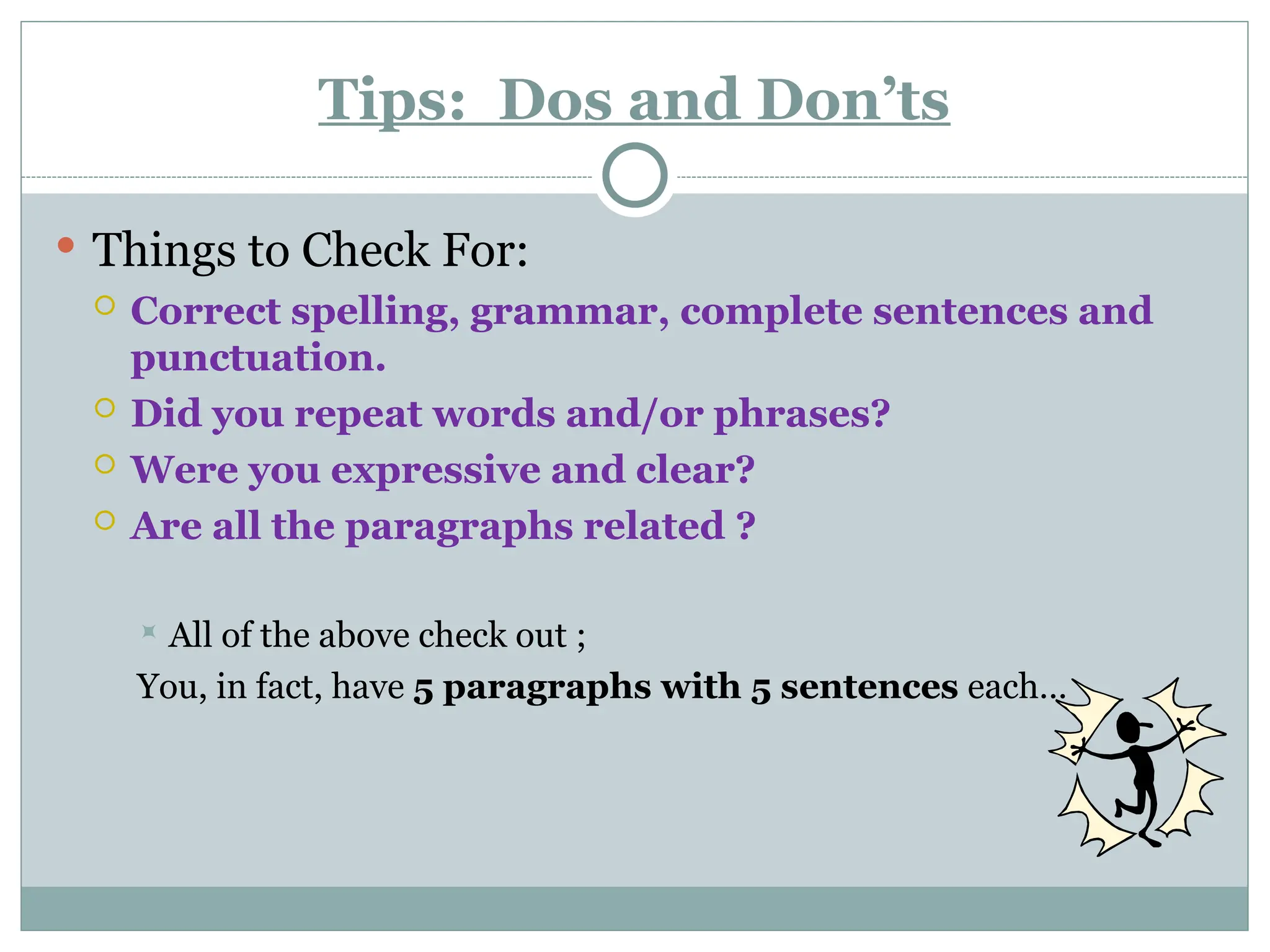 Tips: Dos and Don’ts
 Things to Check For:
 Correct spelling, grammar, complete sentences and
punctuation.
 Did you repeat words and/or phrases?
 Were you expressive and clear?
 Are all the paragraphs related ?
 All of the above check out ;
You, in fact, have 5 paragraphs with 5 sentences each…
 