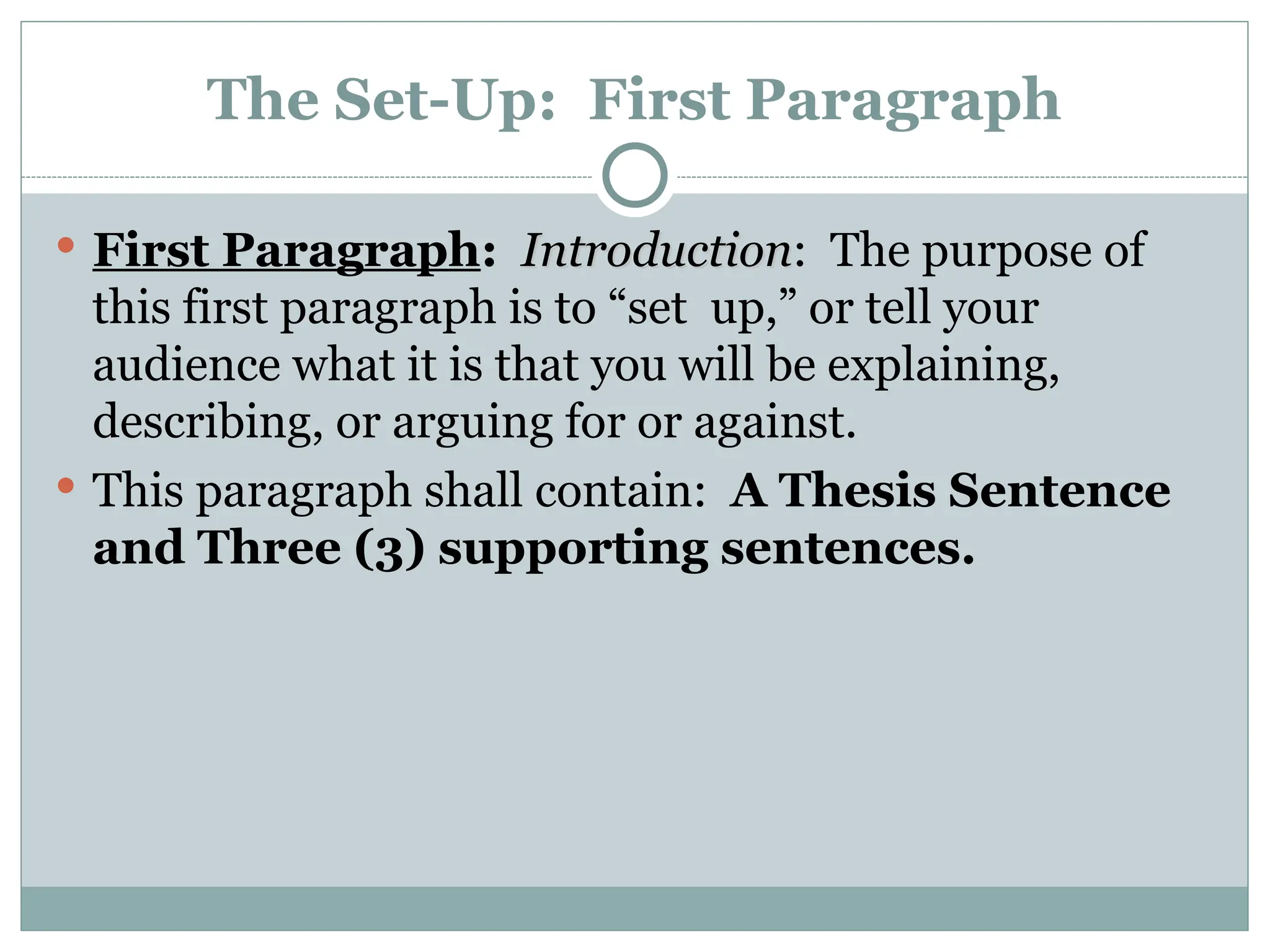 The Set-Up: First Paragraph
 First Paragraph: Introduction
Introduction: The purpose of
this first paragraph is to “set up,” or tell your
audience what it is that you will be explaining,
describing, or arguing for or against.
 This paragraph shall contain: A Thesis Sentence
and Three (3) supporting sentences.
 