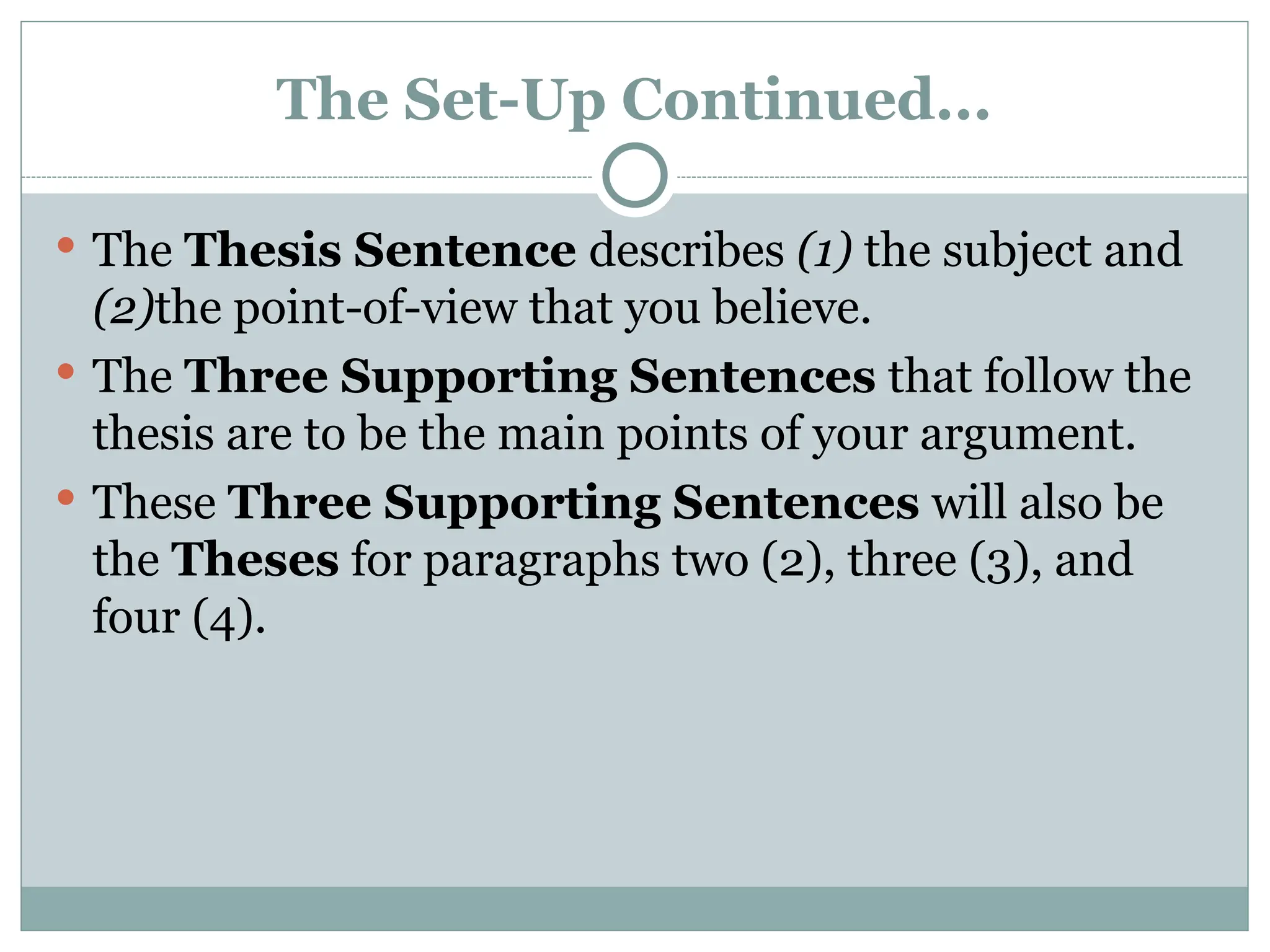 The Set-Up Continued...
 The Thesis Sentence describes (1) the subject and
(2)the point-of-view that you believe.
 The Three Supporting Sentences that follow the
thesis are to be the main points of your argument.
 These Three Supporting Sentences will also be
the Theses for paragraphs two (2), three (3), and
four (4).
 