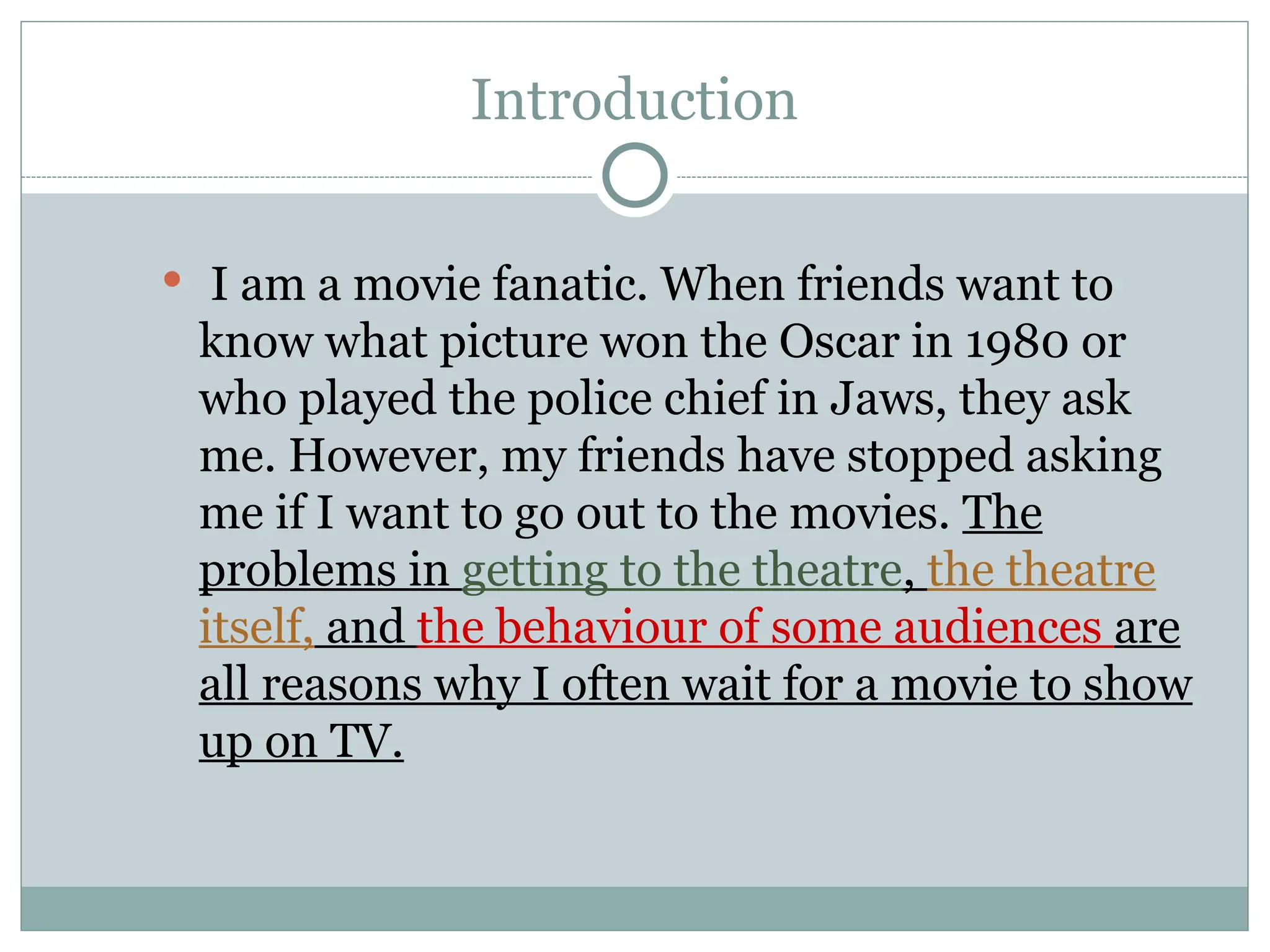 Introduction
 I am a movie fanatic. When friends want to
know what picture won the Oscar in 1980 or
who played the police chief in Jaws, they ask
me. However, my friends have stopped asking
me if I want to go out to the movies. The
problems in getting to the theatre, the theatre
itself, and the behaviour of some audiences are
all reasons why I often wait for a movie to show
up on TV.
 