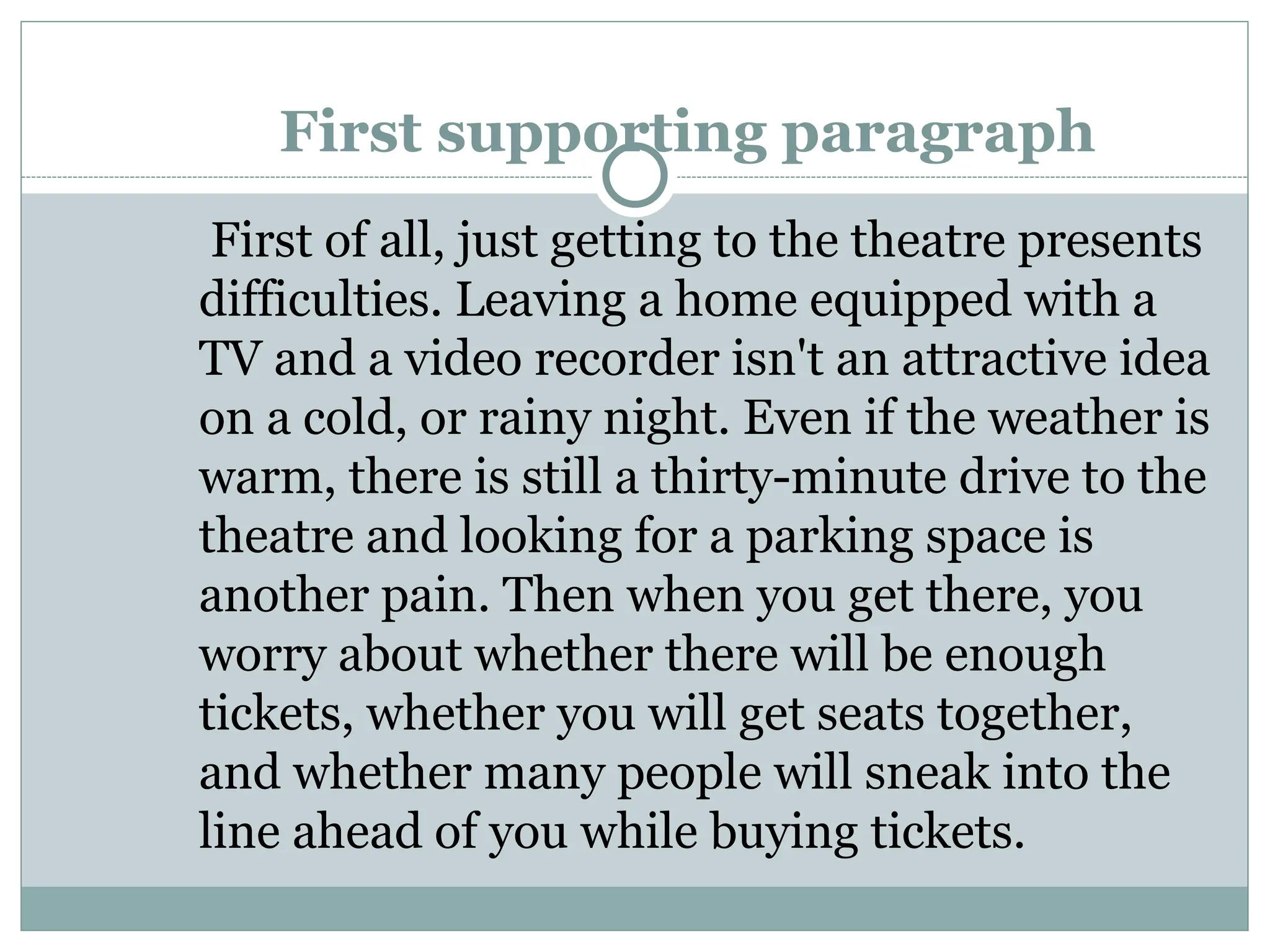 First supporting paragraph
First of all, just getting to the theatre presents
difficulties. Leaving a home equipped with a
TV and a video recorder isn't an attractive idea
on a cold, or rainy night. Even if the weather is
warm, there is still a thirty-minute drive to the
theatre and looking for a parking space is
another pain. Then when you get there, you
worry about whether there will be enough
tickets, whether you will get seats together,
and whether many people will sneak into the
line ahead of you while buying tickets.
 