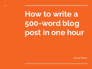 How to write a
500-word blog
post in one hour
Jessica Weiss
 