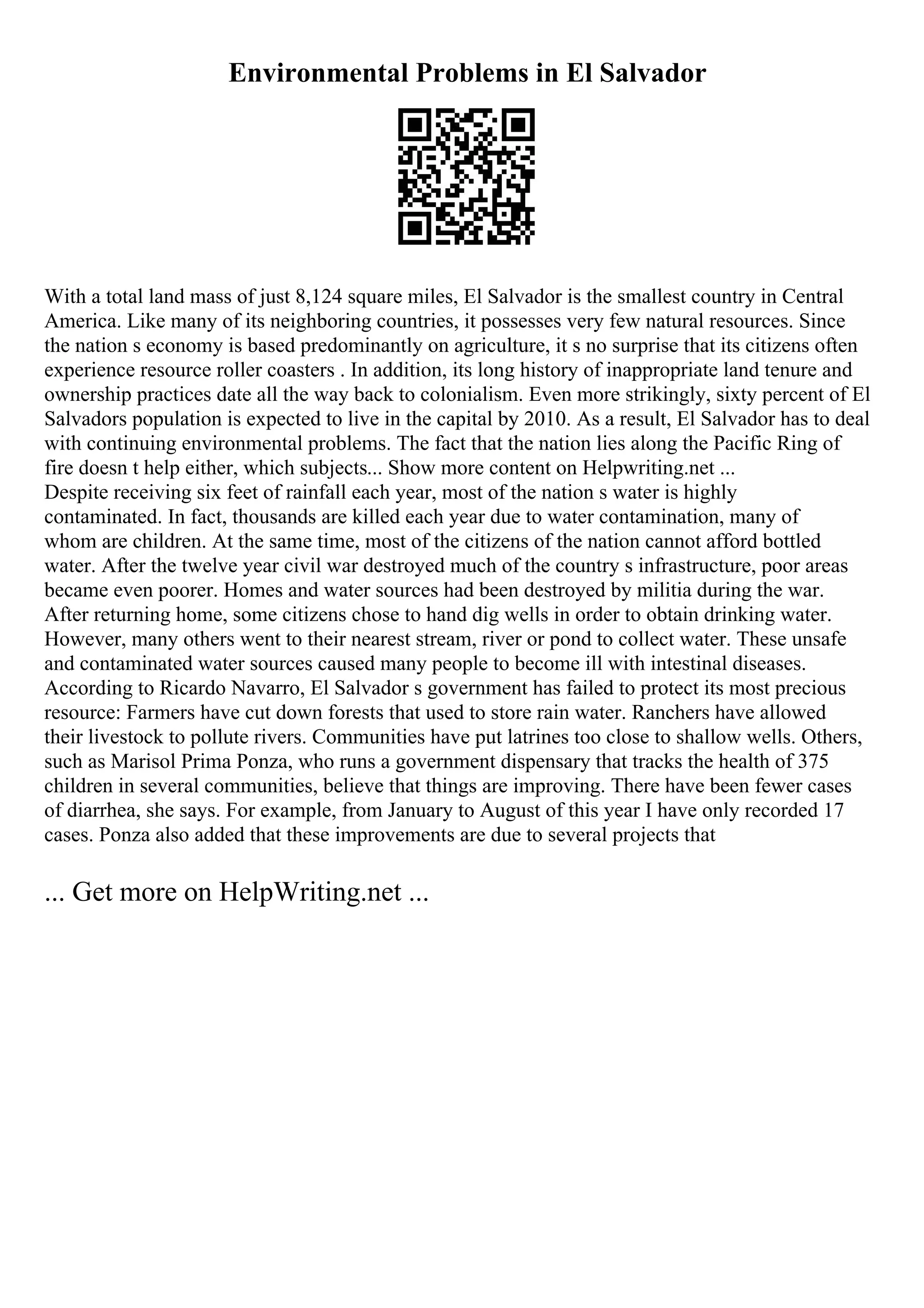 Environmental Problems in El Salvador
With a total land mass of just 8,124 square miles, El Salvador is the smallest country in Central
America. Like many of its neighboring countries, it possesses very few natural resources. Since
the nation s economy is based predominantly on agriculture, it s no surprise that its citizens often
experience resource roller coasters . In addition, its long history of inappropriate land tenure and
ownership practices date all the way back to colonialism. Even more strikingly, sixty percent of El
Salvadors population is expected to live in the capital by 2010. As a result, El Salvador has to deal
with continuing environmental problems. The fact that the nation lies along the Pacific Ring of
fire doesn t help either, which subjects... Show more content on Helpwriting.net ...
Despite receiving six feet of rainfall each year, most of the nation s water is highly
contaminated. In fact, thousands are killed each year due to water contamination, many of
whom are children. At the same time, most of the citizens of the nation cannot afford bottled
water. After the twelve year civil war destroyed much of the country s infrastructure, poor areas
became even poorer. Homes and water sources had been destroyed by militia during the war.
After returning home, some citizens chose to hand dig wells in order to obtain drinking water.
However, many others went to their nearest stream, river or pond to collect water. These unsafe
and contaminated water sources caused many people to become ill with intestinal diseases.
According to Ricardo Navarro, El Salvador s government has failed to protect its most precious
resource: Farmers have cut down forests that used to store rain water. Ranchers have allowed
their livestock to pollute rivers. Communities have put latrines too close to shallow wells. Others,
such as Marisol Prima Ponza, who runs a government dispensary that tracks the health of 375
children in several communities, believe that things are improving. There have been fewer cases
of diarrhea, she says. For example, from January to August of this year I have only recorded 17
cases. Ponza also added that these improvements are due to several projects that
... Get more on HelpWriting.net ...
 