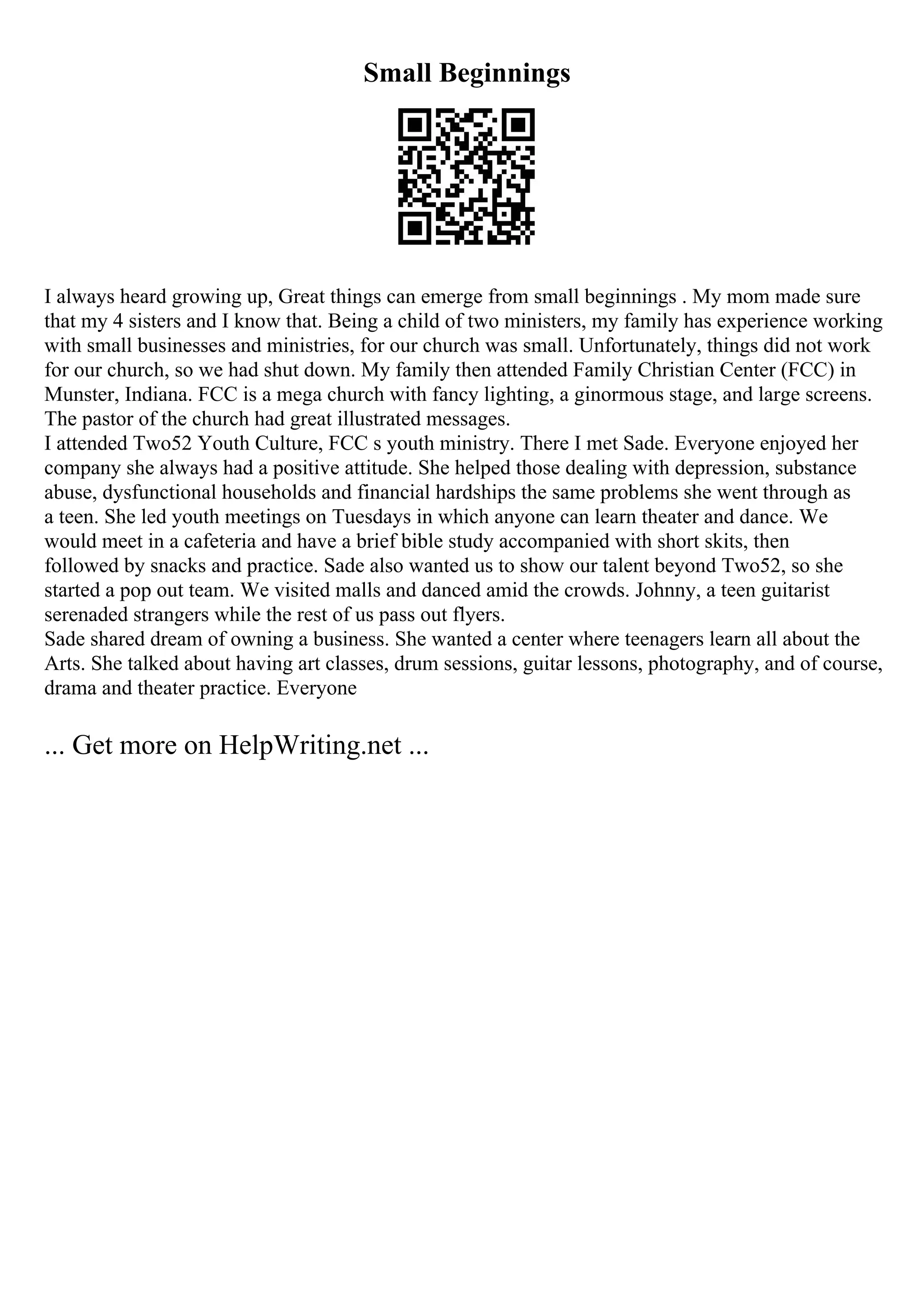 Small Beginnings
I always heard growing up, Great things can emerge from small beginnings . My mom made sure
that my 4 sisters and I know that. Being a child of two ministers, my family has experience working
with small businesses and ministries, for our church was small. Unfortunately, things did not work
for our church, so we had shut down. My family then attended Family Christian Center (FCC) in
Munster, Indiana. FCC is a mega church with fancy lighting, a ginormous stage, and large screens.
The pastor of the church had great illustrated messages.
I attended Two52 Youth Culture, FCC s youth ministry. There I met Sade. Everyone enjoyed her
company she always had a positive attitude. She helped those dealing with depression, substance
abuse, dysfunctional households and financial hardships the same problems she went through as
a teen. She led youth meetings on Tuesdays in which anyone can learn theater and dance. We
would meet in a cafeteria and have a brief bible study accompanied with short skits, then
followed by snacks and practice. Sade also wanted us to show our talent beyond Two52, so she
started a pop out team. We visited malls and danced amid the crowds. Johnny, a teen guitarist
serenaded strangers while the rest of us pass out flyers.
Sade shared dream of owning a business. She wanted a center where teenagers learn all about the
Arts. She talked about having art classes, drum sessions, guitar lessons, photography, and of course,
drama and theater practice. Everyone
... Get more on HelpWriting.net ...
 
