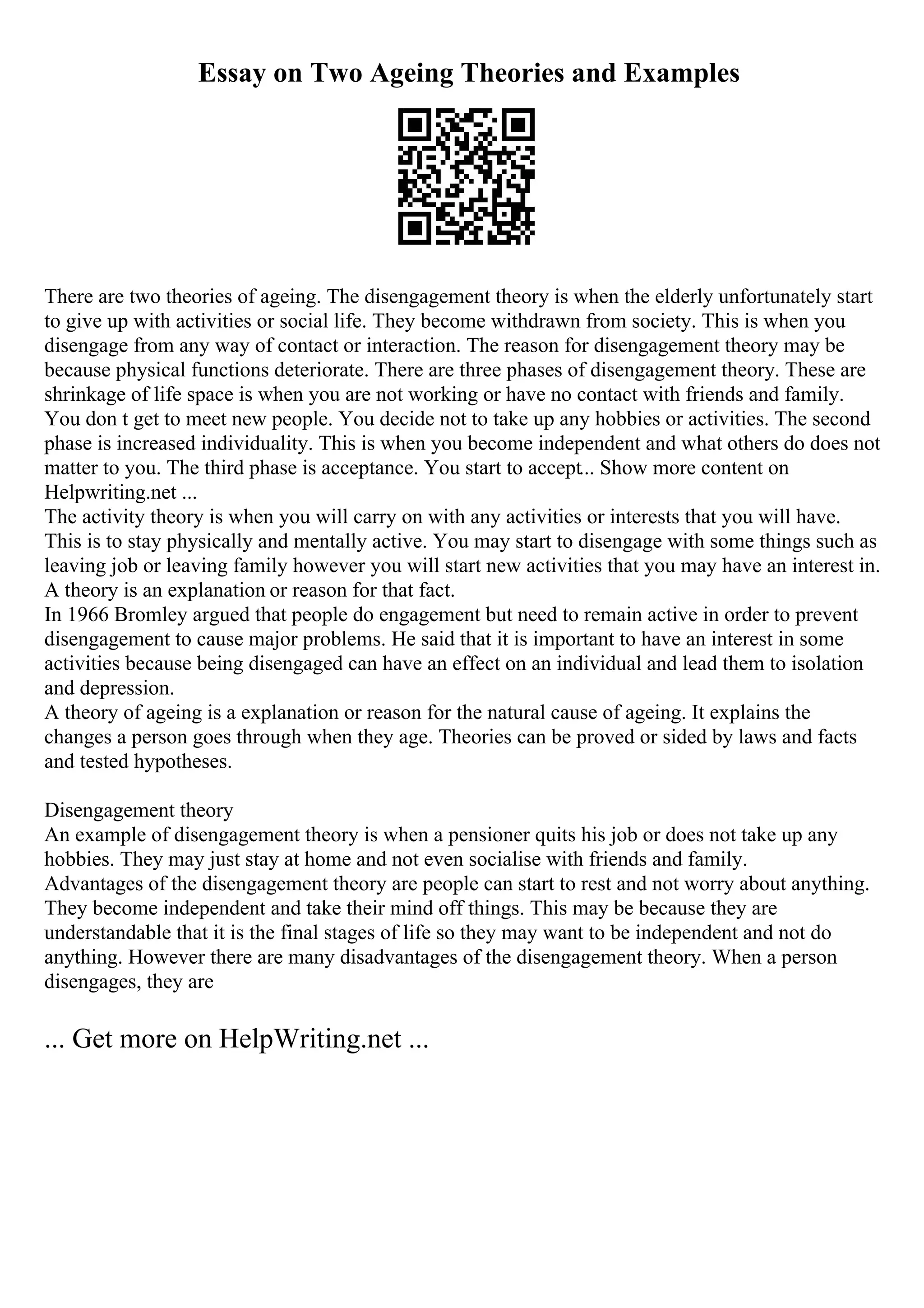 Essay on Two Ageing Theories and Examples
There are two theories of ageing. The disengagement theory is when the elderly unfortunately start
to give up with activities or social life. They become withdrawn from society. This is when you
disengage from any way of contact or interaction. The reason for disengagement theory may be
because physical functions deteriorate. There are three phases of disengagement theory. These are
shrinkage of life space is when you are not working or have no contact with friends and family.
You don t get to meet new people. You decide not to take up any hobbies or activities. The second
phase is increased individuality. This is when you become independent and what others do does not
matter to you. The third phase is acceptance. You start to accept... Show more content on
Helpwriting.net ...
The activity theory is when you will carry on with any activities or interests that you will have.
This is to stay physically and mentally active. You may start to disengage with some things such as
leaving job or leaving family however you will start new activities that you may have an interest in.
A theory is an explanation or reason for that fact.
In 1966 Bromley argued that people do engagement but need to remain active in order to prevent
disengagement to cause major problems. He said that it is important to have an interest in some
activities because being disengaged can have an effect on an individual and lead them to isolation
and depression.
A theory of ageing is a explanation or reason for the natural cause of ageing. It explains the
changes a person goes through when they age. Theories can be proved or sided by laws and facts
and tested hypotheses.
Disengagement theory
An example of disengagement theory is when a pensioner quits his job or does not take up any
hobbies. They may just stay at home and not even socialise with friends and family.
Advantages of the disengagement theory are people can start to rest and not worry about anything.
They become independent and take their mind off things. This may be because they are
understandable that it is the final stages of life so they may want to be independent and not do
anything. However there are many disadvantages of the disengagement theory. When a person
disengages, they are
... Get more on HelpWriting.net ...
 