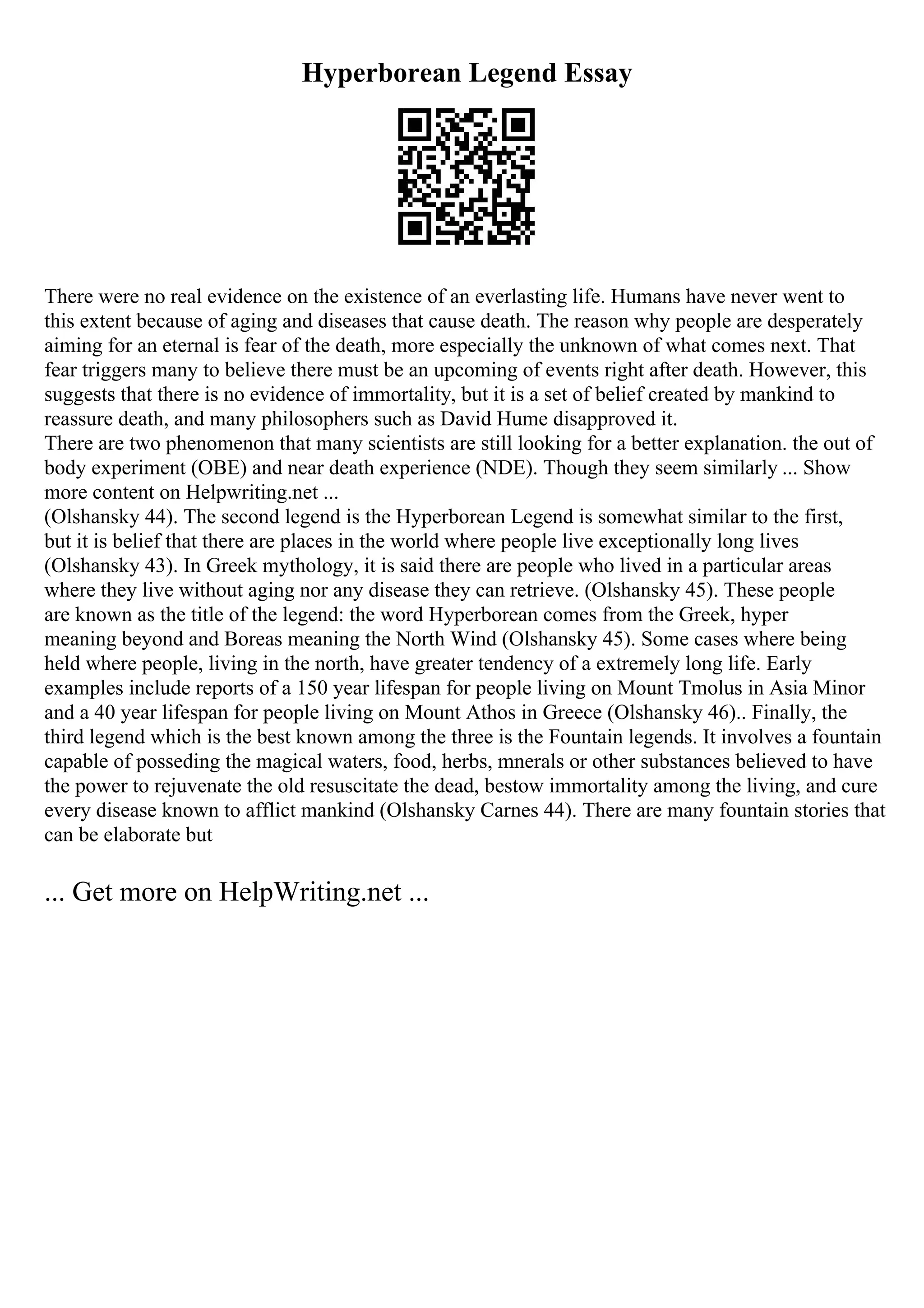 Hyperborean Legend Essay
There were no real evidence on the existence of an everlasting life. Humans have never went to
this extent because of aging and diseases that cause death. The reason why people are desperately
aiming for an eternal is fear of the death, more especially the unknown of what comes next. That
fear triggers many to believe there must be an upcoming of events right after death. However, this
suggests that there is no evidence of immortality, but it is a set of belief created by mankind to
reassure death, and many philosophers such as David Hume disapproved it.
There are two phenomenon that many scientists are still looking for a better explanation. the out of
body experiment (OBE) and near death experience (NDE). Though they seem similarly ... Show
more content on Helpwriting.net ...
(Olshansky 44). The second legend is the Hyperborean Legend is somewhat similar to the first,
but it is belief that there are places in the world where people live exceptionally long lives
(Olshansky 43). In Greek mythology, it is said there are people who lived in a particular areas
where they live without aging nor any disease they can retrieve. (Olshansky 45). These people
are known as the title of the legend: the word Hyperborean comes from the Greek, hyper
meaning beyond and Boreas meaning the North Wind (Olshansky 45). Some cases where being
held where people, living in the north, have greater tendency of a extremely long life. Early
examples include reports of a 150 year lifespan for people living on Mount Tmolus in Asia Minor
and a 40 year lifespan for people living on Mount Athos in Greece (Olshansky 46).. Finally, the
third legend which is the best known among the three is the Fountain legends. It involves a fountain
capable of posseding the magical waters, food, herbs, mnerals or other substances believed to have
the power to rejuvenate the old resuscitate the dead, bestow immortality among the living, and cure
every disease known to afflict mankind (Olshansky Carnes 44). There are many fountain stories that
can be elaborate but
... Get more on HelpWriting.net ...
 