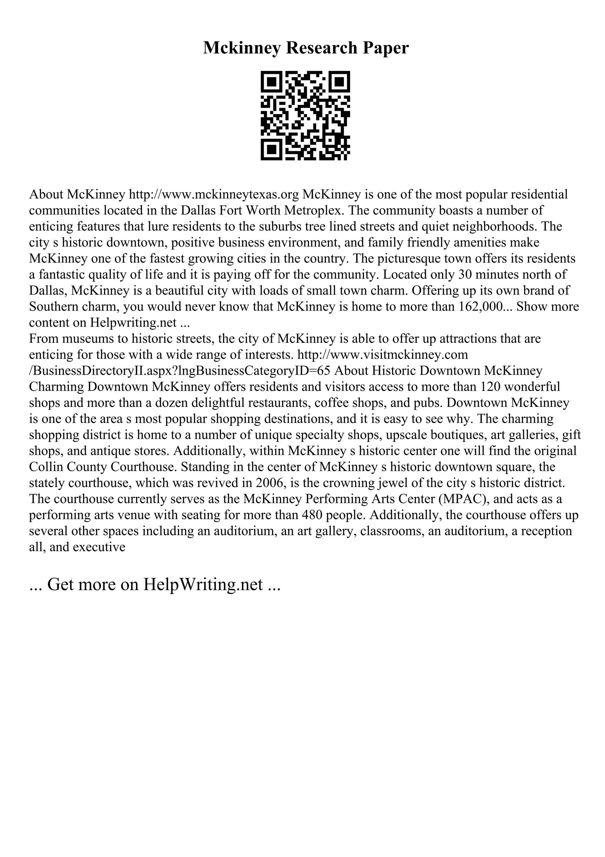 Mckinney Research Paper
About McKinney http://www.mckinneytexas.org McKinney is one of the most popular residential
communities located in the Dallas Fort Worth Metroplex. The community boasts a number of
enticing features that lure residents to the suburbs tree lined streets and quiet neighborhoods. The
city s historic downtown, positive business environment, and family friendly amenities make
McKinney one of the fastest growing cities in the country. The picturesque town offers its residents
a fantastic quality of life and it is paying off for the community. Located only 30 minutes north of
Dallas, McKinney is a beautiful city with loads of small town charm. Offering up its own brand of
Southern charm, you would never know that McKinney is home to more than 162,000... Show more
content on Helpwriting.net ...
From museums to historic streets, the city of McKinney is able to offer up attractions that are
enticing for those with a wide range of interests. http://www.visitmckinney.com
/BusinessDirectoryII.aspx?lngBusinessCategoryID=65 About Historic Downtown McKinney
Charming Downtown McKinney offers residents and visitors access to more than 120 wonderful
shops and more than a dozen delightful restaurants, coffee shops, and pubs. Downtown McKinney
is one of the area s most popular shopping destinations, and it is easy to see why. The charming
shopping district is home to a number of unique specialty shops, upscale boutiques, art galleries, gift
shops, and antique stores. Additionally, within McKinney s historic center one will find the original
Collin County Courthouse. Standing in the center of McKinney s historic downtown square, the
stately courthouse, which was revived in 2006, is the crowning jewel of the city s historic district.
The courthouse currently serves as the McKinney Performing Arts Center (MPAC), and acts as a
performing arts venue with seating for more than 480 people. Additionally, the courthouse offers up
several other spaces including an auditorium, an art gallery, classrooms, an auditorium, a reception
all, and executive
... Get more on HelpWriting.net ...
 