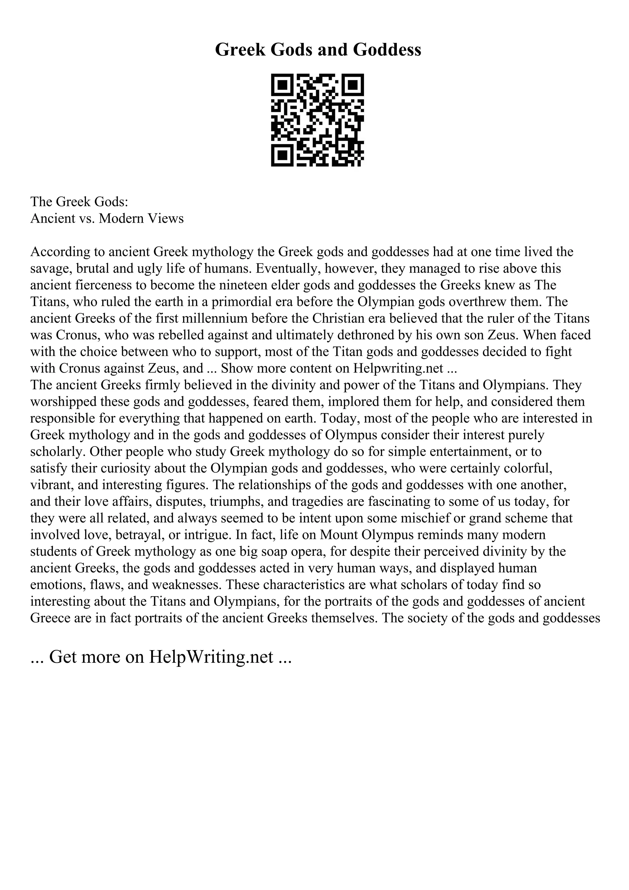 Greek Gods and Goddess
The Greek Gods:
Ancient vs. Modern Views
According to ancient Greek mythology the Greek gods and goddesses had at one time lived the
savage, brutal and ugly life of humans. Eventually, however, they managed to rise above this
ancient fierceness to become the nineteen elder gods and goddesses the Greeks knew as The
Titans, who ruled the earth in a primordial era before the Olympian gods overthrew them. The
ancient Greeks of the first millennium before the Christian era believed that the ruler of the Titans
was Cronus, who was rebelled against and ultimately dethroned by his own son Zeus. When faced
with the choice between who to support, most of the Titan gods and goddesses decided to fight
with Cronus against Zeus, and ... Show more content on Helpwriting.net ...
The ancient Greeks firmly believed in the divinity and power of the Titans and Olympians. They
worshipped these gods and goddesses, feared them, implored them for help, and considered them
responsible for everything that happened on earth. Today, most of the people who are interested in
Greek mythology and in the gods and goddesses of Olympus consider their interest purely
scholarly. Other people who study Greek mythology do so for simple entertainment, or to
satisfy their curiosity about the Olympian gods and goddesses, who were certainly colorful,
vibrant, and interesting figures. The relationships of the gods and goddesses with one another,
and their love affairs, disputes, triumphs, and tragedies are fascinating to some of us today, for
they were all related, and always seemed to be intent upon some mischief or grand scheme that
involved love, betrayal, or intrigue. In fact, life on Mount Olympus reminds many modern
students of Greek mythology as one big soap opera, for despite their perceived divinity by the
ancient Greeks, the gods and goddesses acted in very human ways, and displayed human
emotions, flaws, and weaknesses. These characteristics are what scholars of today find so
interesting about the Titans and Olympians, for the portraits of the gods and goddesses of ancient
Greece are in fact portraits of the ancient Greeks themselves. The society of the gods and goddesses
... Get more on HelpWriting.net ...
 