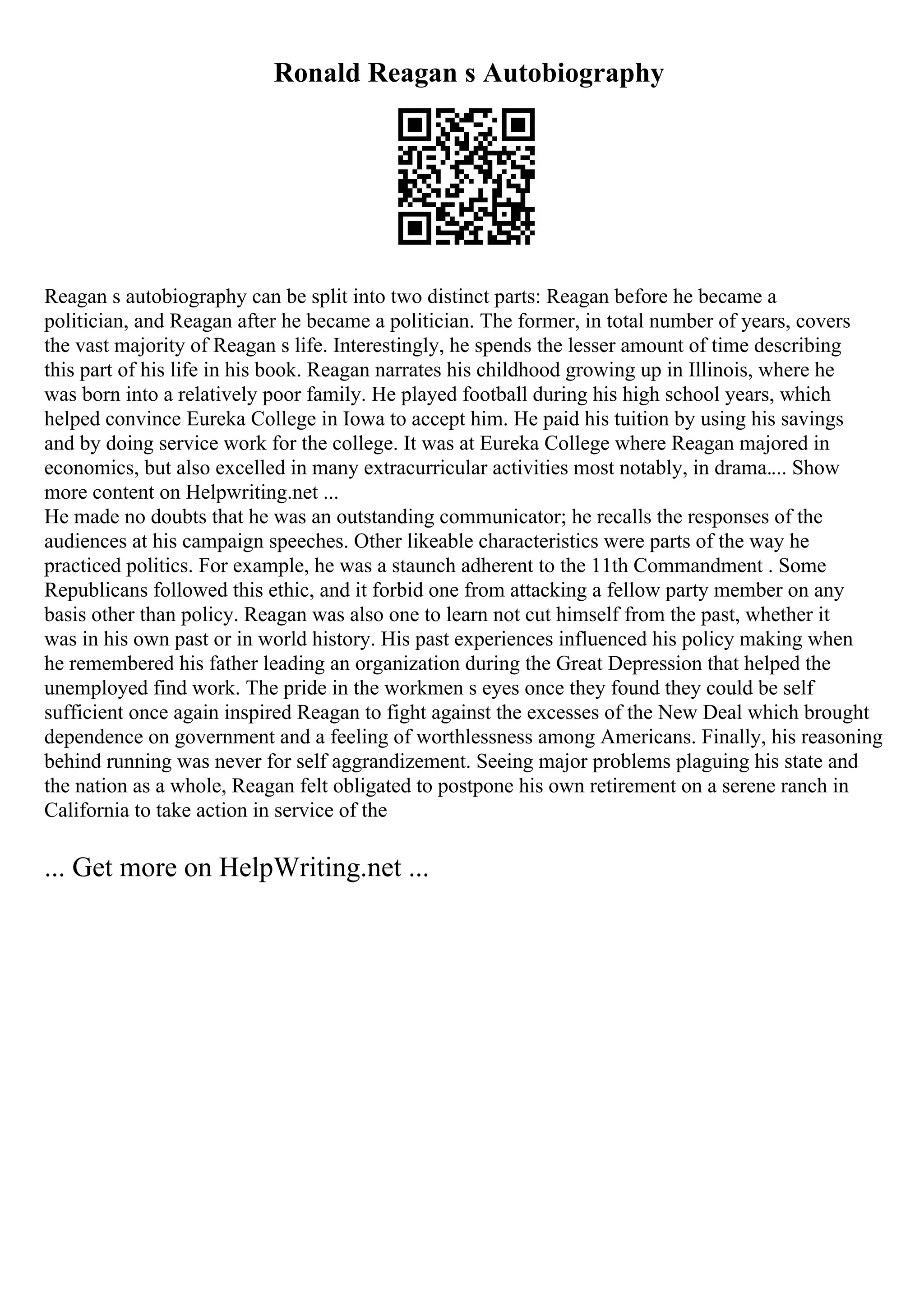 Ronald Reagan s Autobiography
Reagan s autobiography can be split into two distinct parts: Reagan before he became a
politician, and Reagan after he became a politician. The former, in total number of years, covers
the vast majority of Reagan s life. Interestingly, he spends the lesser amount of time describing
this part of his life in his book. Reagan narrates his childhood growing up in Illinois, where he
was born into a relatively poor family. He played football during his high school years, which
helped convince Eureka College in Iowa to accept him. He paid his tuition by using his savings
and by doing service work for the college. It was at Eureka College where Reagan majored in
economics, but also excelled in many extracurricular activities most notably, in drama.... Show
more content on Helpwriting.net ...
He made no doubts that he was an outstanding communicator; he recalls the responses of the
audiences at his campaign speeches. Other likeable characteristics were parts of the way he
practiced politics. For example, he was a staunch adherent to the 11th Commandment . Some
Republicans followed this ethic, and it forbid one from attacking a fellow party member on any
basis other than policy. Reagan was also one to learn not cut himself from the past, whether it
was in his own past or in world history. His past experiences influenced his policy making when
he remembered his father leading an organization during the Great Depression that helped the
unemployed find work. The pride in the workmen s eyes once they found they could be self
sufficient once again inspired Reagan to fight against the excesses of the New Deal which brought
dependence on government and a feeling of worthlessness among Americans. Finally, his reasoning
behind running was never for self aggrandizement. Seeing major problems plaguing his state and
the nation as a whole, Reagan felt obligated to postpone his own retirement on a serene ranch in
California to take action in service of the
... Get more on HelpWriting.net ...
 