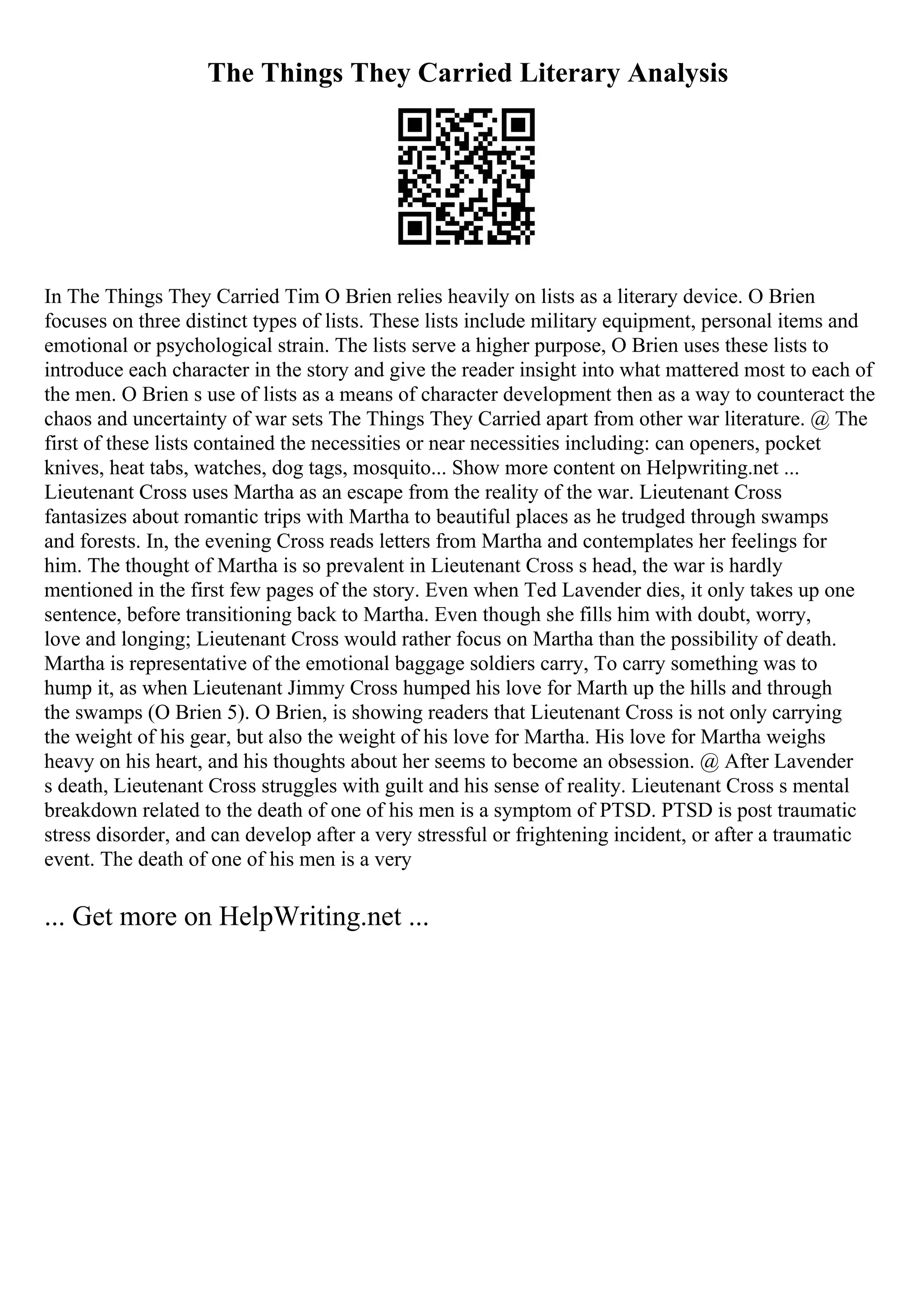 The Things They Carried Literary Analysis
In The Things They Carried Tim O Brien relies heavily on lists as a literary device. O Brien
focuses on three distinct types of lists. These lists include military equipment, personal items and
emotional or psychological strain. The lists serve a higher purpose, O Brien uses these lists to
introduce each character in the story and give the reader insight into what mattered most to each of
the men. O Brien s use of lists as a means of character development then as a way to counteract the
chaos and uncertainty of war sets The Things They Carried apart from other war literature. @ The
first of these lists contained the necessities or near necessities including: can openers, pocket
knives, heat tabs, watches, dog tags, mosquito... Show more content on Helpwriting.net ...
Lieutenant Cross uses Martha as an escape from the reality of the war. Lieutenant Cross
fantasizes about romantic trips with Martha to beautiful places as he trudged through swamps
and forests. In, the evening Cross reads letters from Martha and contemplates her feelings for
him. The thought of Martha is so prevalent in Lieutenant Cross s head, the war is hardly
mentioned in the first few pages of the story. Even when Ted Lavender dies, it only takes up one
sentence, before transitioning back to Martha. Even though she fills him with doubt, worry,
love and longing; Lieutenant Cross would rather focus on Martha than the possibility of death.
Martha is representative of the emotional baggage soldiers carry, To carry something was to
hump it, as when Lieutenant Jimmy Cross humped his love for Marth up the hills and through
the swamps (O Brien 5). O Brien, is showing readers that Lieutenant Cross is not only carrying
the weight of his gear, but also the weight of his love for Martha. His love for Martha weighs
heavy on his heart, and his thoughts about her seems to become an obsession. @ After Lavender
s death, Lieutenant Cross struggles with guilt and his sense of reality. Lieutenant Cross s mental
breakdown related to the death of one of his men is a symptom of PTSD. PTSD is post traumatic
stress disorder, and can develop after a very stressful or frightening incident, or after a traumatic
event. The death of one of his men is a very
... Get more on HelpWriting.net ...
 