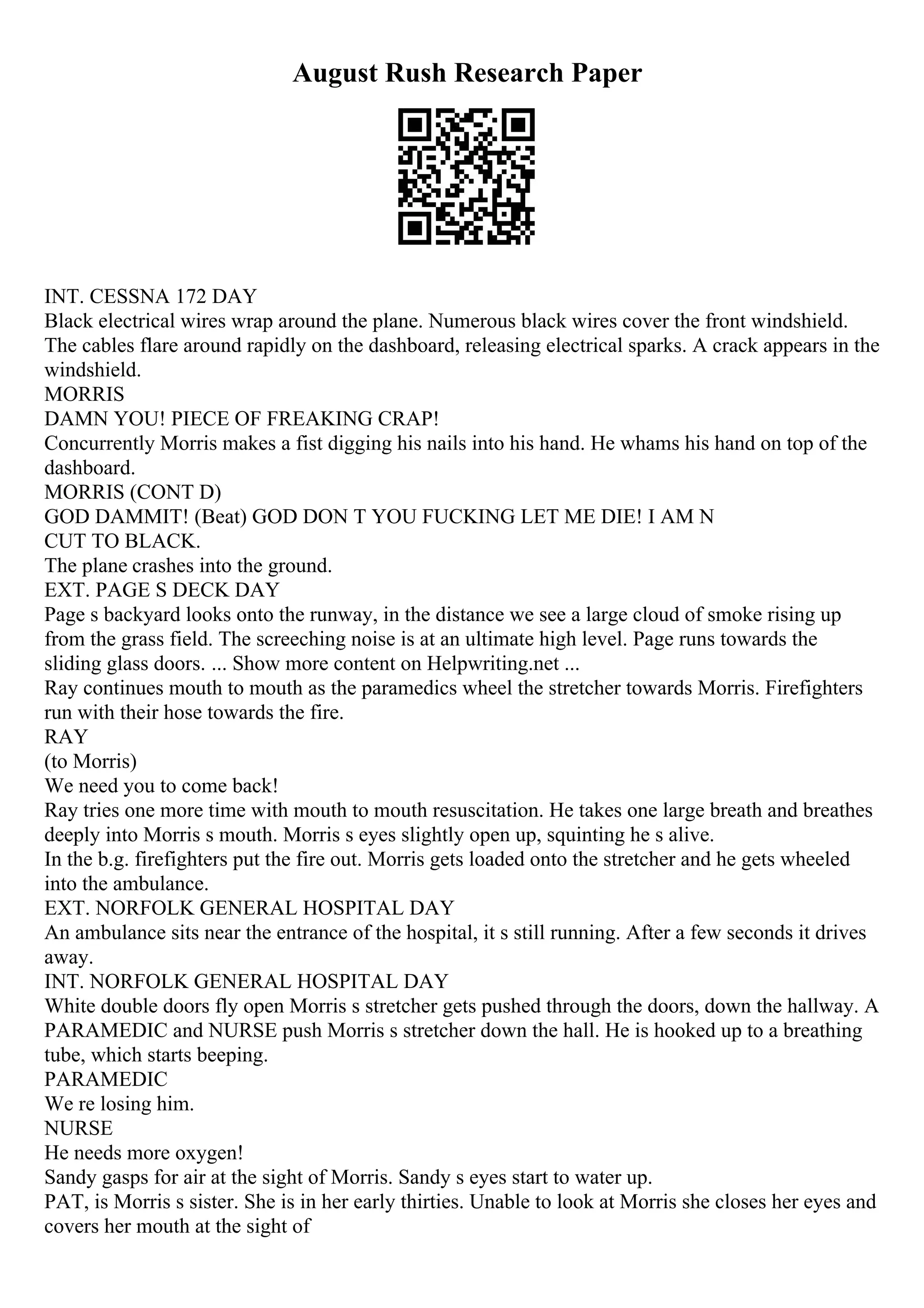 August Rush Research Paper
INT. CESSNA 172 DAY
Black electrical wires wrap around the plane. Numerous black wires cover the front windshield.
The cables flare around rapidly on the dashboard, releasing electrical sparks. A crack appears in the
windshield.
MORRIS
DAMN YOU! PIECE OF FREAKING CRAP!
Concurrently Morris makes a fist digging his nails into his hand. He whams his hand on top of the
dashboard.
MORRIS (CONT D)
GOD DAMMIT! (Beat) GOD DON T YOU FUCKING LET ME DIE! I AM N
CUT TO BLACK.
The plane crashes into the ground.
EXT. PAGE S DECK DAY
Page s backyard looks onto the runway, in the distance we see a large cloud of smoke rising up
from the grass field. The screeching noise is at an ultimate high level. Page runs towards the
sliding glass doors. ... Show more content on Helpwriting.net ...
Ray continues mouth to mouth as the paramedics wheel the stretcher towards Morris. Firefighters
run with their hose towards the fire.
RAY
(to Morris)
We need you to come back!
Ray tries one more time with mouth to mouth resuscitation. He takes one large breath and breathes
deeply into Morris s mouth. Morris s eyes slightly open up, squinting he s alive.
In the b.g. firefighters put the fire out. Morris gets loaded onto the stretcher and he gets wheeled
into the ambulance.
EXT. NORFOLK GENERAL HOSPITAL DAY
An ambulance sits near the entrance of the hospital, it s still running. After a few seconds it drives
away.
INT. NORFOLK GENERAL HOSPITAL DAY
White double doors fly open Morris s stretcher gets pushed through the doors, down the hallway. A
PARAMEDIC and NURSE push Morris s stretcher down the hall. He is hooked up to a breathing
tube, which starts beeping.
PARAMEDIC
We re losing him.
NURSE
He needs more oxygen!
Sandy gasps for air at the sight of Morris. Sandy s eyes start to water up.
PAT, is Morris s sister. She is in her early thirties. Unable to look at Morris she closes her eyes and
covers her mouth at the sight of
 