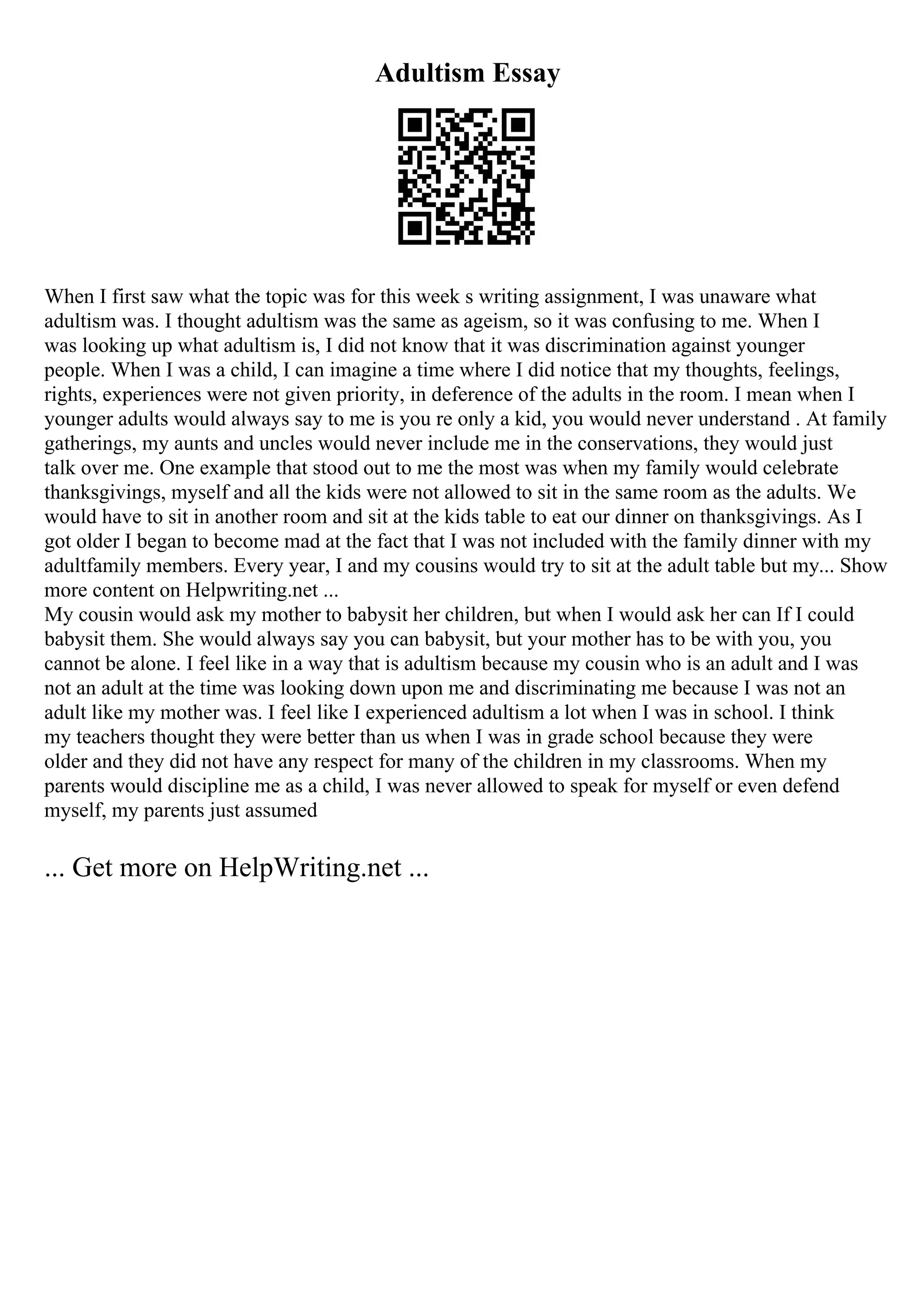Adultism Essay
When I first saw what the topic was for this week s writing assignment, I was unaware what
adultism was. I thought adultism was the same as ageism, so it was confusing to me. When I
was looking up what adultism is, I did not know that it was discrimination against younger
people. When I was a child, I can imagine a time where I did notice that my thoughts, feelings,
rights, experiences were not given priority, in deference of the adults in the room. I mean when I
younger adults would always say to me is you re only a kid, you would never understand . At family
gatherings, my aunts and uncles would never include me in the conservations, they would just
talk over me. One example that stood out to me the most was when my family would celebrate
thanksgivings, myself and all the kids were not allowed to sit in the same room as the adults. We
would have to sit in another room and sit at the kids table to eat our dinner on thanksgivings. As I
got older I began to become mad at the fact that I was not included with the family dinner with my
adultfamily members. Every year, I and my cousins would try to sit at the adult table but my... Show
more content on Helpwriting.net ...
My cousin would ask my mother to babysit her children, but when I would ask her can If I could
babysit them. She would always say you can babysit, but your mother has to be with you, you
cannot be alone. I feel like in a way that is adultism because my cousin who is an adult and I was
not an adult at the time was looking down upon me and discriminating me because I was not an
adult like my mother was. I feel like I experienced adultism a lot when I was in school. I think
my teachers thought they were better than us when I was in grade school because they were
older and they did not have any respect for many of the children in my classrooms. When my
parents would discipline me as a child, I was never allowed to speak for myself or even defend
myself, my parents just assumed
... Get more on HelpWriting.net ...
 