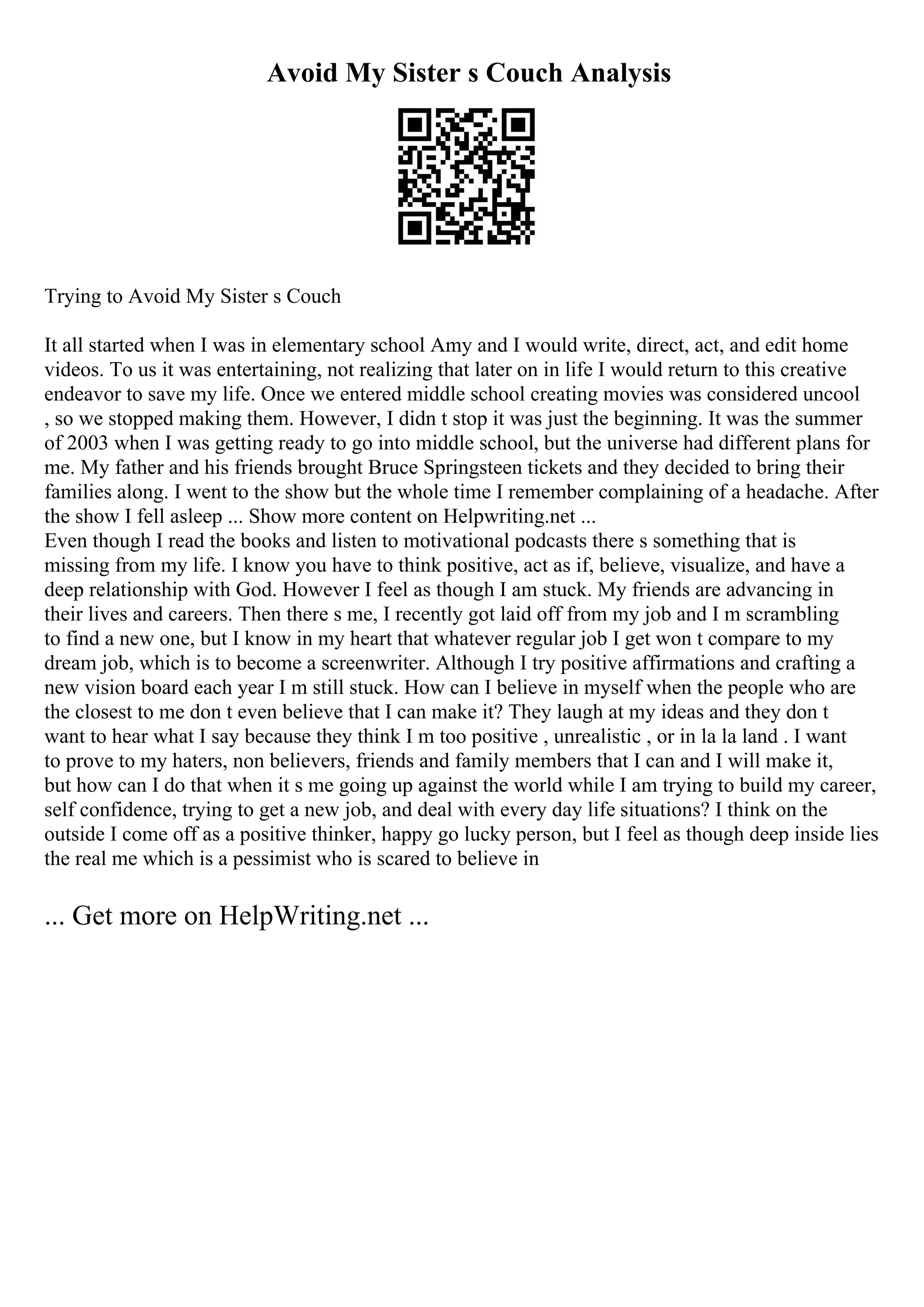 Avoid My Sister s Couch Analysis
Trying to Avoid My Sister s Couch
It all started when I was in elementary school Amy and I would write, direct, act, and edit home
videos. To us it was entertaining, not realizing that later on in life I would return to this creative
endeavor to save my life. Once we entered middle school creating movies was considered uncool
, so we stopped making them. However, I didn t stop it was just the beginning. It was the summer
of 2003 when I was getting ready to go into middle school, but the universe had different plans for
me. My father and his friends brought Bruce Springsteen tickets and they decided to bring their
families along. I went to the show but the whole time I remember complaining of a headache. After
the show I fell asleep ... Show more content on Helpwriting.net ...
Even though I read the books and listen to motivational podcasts there s something that is
missing from my life. I know you have to think positive, act as if, believe, visualize, and have a
deep relationship with God. However I feel as though I am stuck. My friends are advancing in
their lives and careers. Then there s me, I recently got laid off from my job and I m scrambling
to find a new one, but I know in my heart that whatever regular job I get won t compare to my
dream job, which is to become a screenwriter. Although I try positive affirmations and crafting a
new vision board each year I m still stuck. How can I believe in myself when the people who are
the closest to me don t even believe that I can make it? They laugh at my ideas and they don t
want to hear what I say because they think I m too positive , unrealistic , or in la la land . I want
to prove to my haters, non believers, friends and family members that I can and I will make it,
but how can I do that when it s me going up against the world while I am trying to build my career,
self confidence, trying to get a new job, and deal with every day life situations? I think on the
outside I come off as a positive thinker, happy go lucky person, but I feel as though deep inside lies
the real me which is a pessimist who is scared to believe in
... Get more on HelpWriting.net ...
 