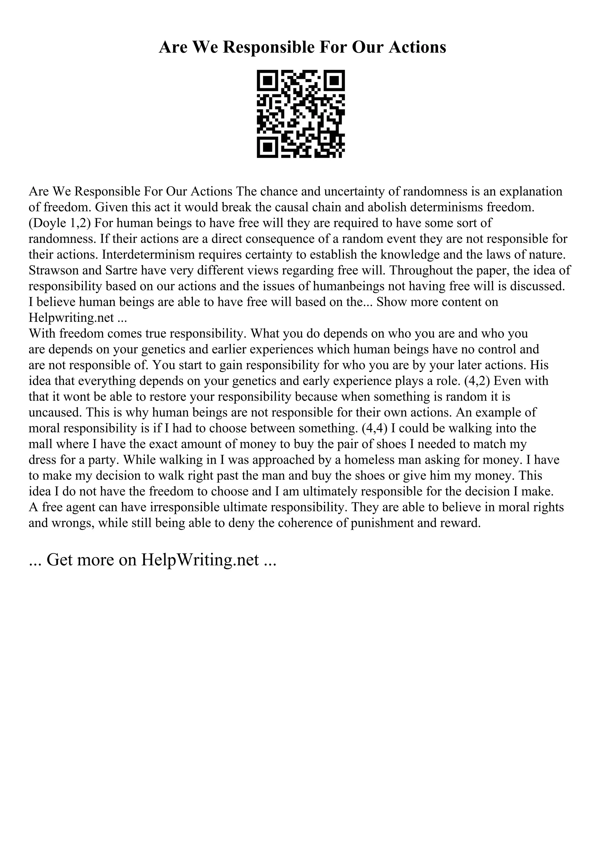 Are We Responsible For Our Actions
Are We Responsible For Our Actions The chance and uncertainty of randomness is an explanation
of freedom. Given this act it would break the causal chain and abolish determinisms freedom.
(Doyle 1,2) For human beings to have free will they are required to have some sort of
randomness. If their actions are a direct consequence of a random event they are not responsible for
their actions. Interdeterminism requires certainty to establish the knowledge and the laws of nature.
Strawson and Sartre have very different views regarding free will. Throughout the paper, the idea of
responsibility based on our actions and the issues of humanbeings not having free will is discussed.
I believe human beings are able to have free will based on the... Show more content on
Helpwriting.net ...
With freedom comes true responsibility. What you do depends on who you are and who you
are depends on your genetics and earlier experiences which human beings have no control and
are not responsible of. You start to gain responsibility for who you are by your later actions. His
idea that everything depends on your genetics and early experience plays a role. (4,2) Even with
that it wont be able to restore your responsibility because when something is random it is
uncaused. This is why human beings are not responsible for their own actions. An example of
moral responsibility is if I had to choose between something. (4,4) I could be walking into the
mall where I have the exact amount of money to buy the pair of shoes I needed to match my
dress for a party. While walking in I was approached by a homeless man asking for money. I have
to make my decision to walk right past the man and buy the shoes or give him my money. This
idea I do not have the freedom to choose and I am ultimately responsible for the decision I make.
A free agent can have irresponsible ultimate responsibility. They are able to believe in moral rights
and wrongs, while still being able to deny the coherence of punishment and reward.
... Get more on HelpWriting.net ...
 