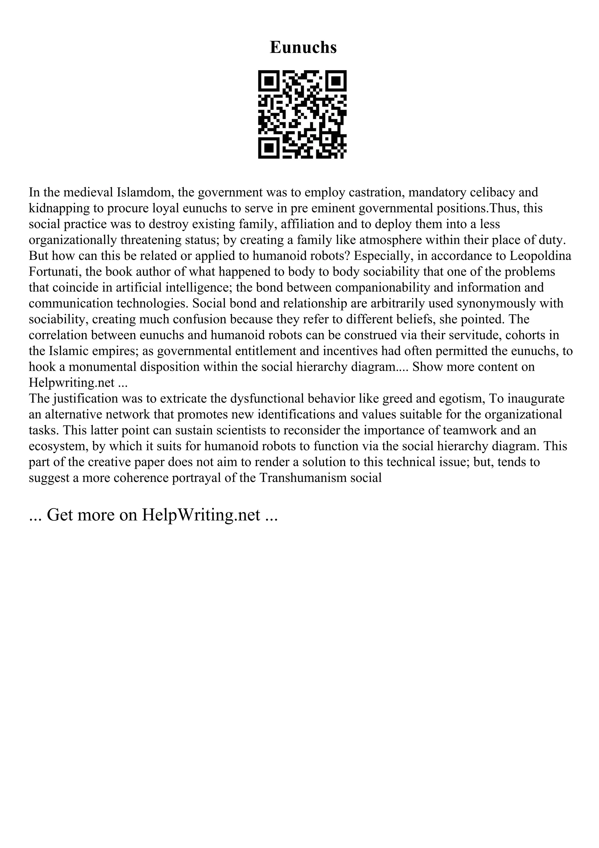 Eunuchs
In the medieval Islamdom, the government was to employ castration, mandatory celibacy and
kidnapping to procure loyal eunuchs to serve in pre eminent governmental positions.Thus, this
social practice was to destroy existing family, affiliation and to deploy them into a less
organizationally threatening status; by creating a family like atmosphere within their place of duty.
But how can this be related or applied to humanoid robots? Especially, in accordance to Leopoldina
Fortunati, the book author of what happened to body to body sociability that one of the problems
that coincide in artificial intelligence; the bond between companionability and information and
communication technologies. Social bond and relationship are arbitrarily used synonymously with
sociability, creating much confusion because they refer to different beliefs, she pointed. The
correlation between eunuchs and humanoid robots can be construed via their servitude, cohorts in
the Islamic empires; as governmental entitlement and incentives had often permitted the eunuchs, to
hook a monumental disposition within the social hierarchy diagram.... Show more content on
Helpwriting.net ...
The justification was to extricate the dysfunctional behavior like greed and egotism, To inaugurate
an alternative network that promotes new identifications and values suitable for the organizational
tasks. This latter point can sustain scientists to reconsider the importance of teamwork and an
ecosystem, by which it suits for humanoid robots to function via the social hierarchy diagram. This
part of the creative paper does not aim to render a solution to this technical issue; but, tends to
suggest a more coherence portrayal of the Transhumanism social
... Get more on HelpWriting.net ...
 