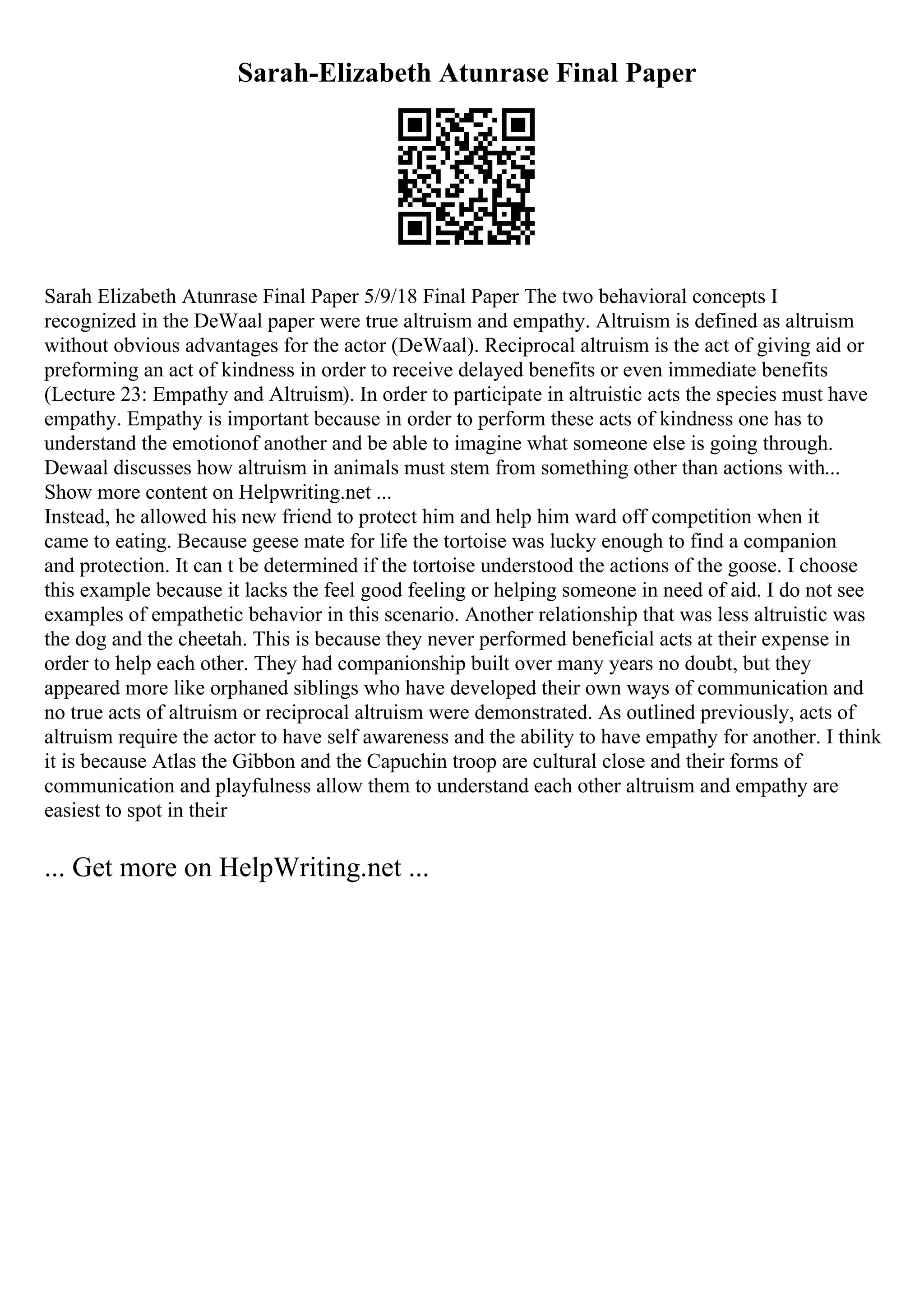 Sarah-Elizabeth Atunrase Final Paper
Sarah Elizabeth Atunrase Final Paper 5/9/18 Final Paper The two behavioral concepts I
recognized in the DeWaal paper were true altruism and empathy. Altruism is defined as altruism
without obvious advantages for the actor (DeWaal). Reciprocal altruism is the act of giving aid or
preforming an act of kindness in order to receive delayed benefits or even immediate benefits
(Lecture 23: Empathy and Altruism). In order to participate in altruistic acts the species must have
empathy. Empathy is important because in order to perform these acts of kindness one has to
understand the emotionof another and be able to imagine what someone else is going through.
Dewaal discusses how altruism in animals must stem from something other than actions with...
Show more content on Helpwriting.net ...
Instead, he allowed his new friend to protect him and help him ward off competition when it
came to eating. Because geese mate for life the tortoise was lucky enough to find a companion
and protection. It can t be determined if the tortoise understood the actions of the goose. I choose
this example because it lacks the feel good feeling or helping someone in need of aid. I do not see
examples of empathetic behavior in this scenario. Another relationship that was less altruistic was
the dog and the cheetah. This is because they never performed beneficial acts at their expense in
order to help each other. They had companionship built over many years no doubt, but they
appeared more like orphaned siblings who have developed their own ways of communication and
no true acts of altruism or reciprocal altruism were demonstrated. As outlined previously, acts of
altruism require the actor to have self awareness and the ability to have empathy for another. I think
it is because Atlas the Gibbon and the Capuchin troop are cultural close and their forms of
communication and playfulness allow them to understand each other altruism and empathy are
easiest to spot in their
... Get more on HelpWriting.net ...
 
