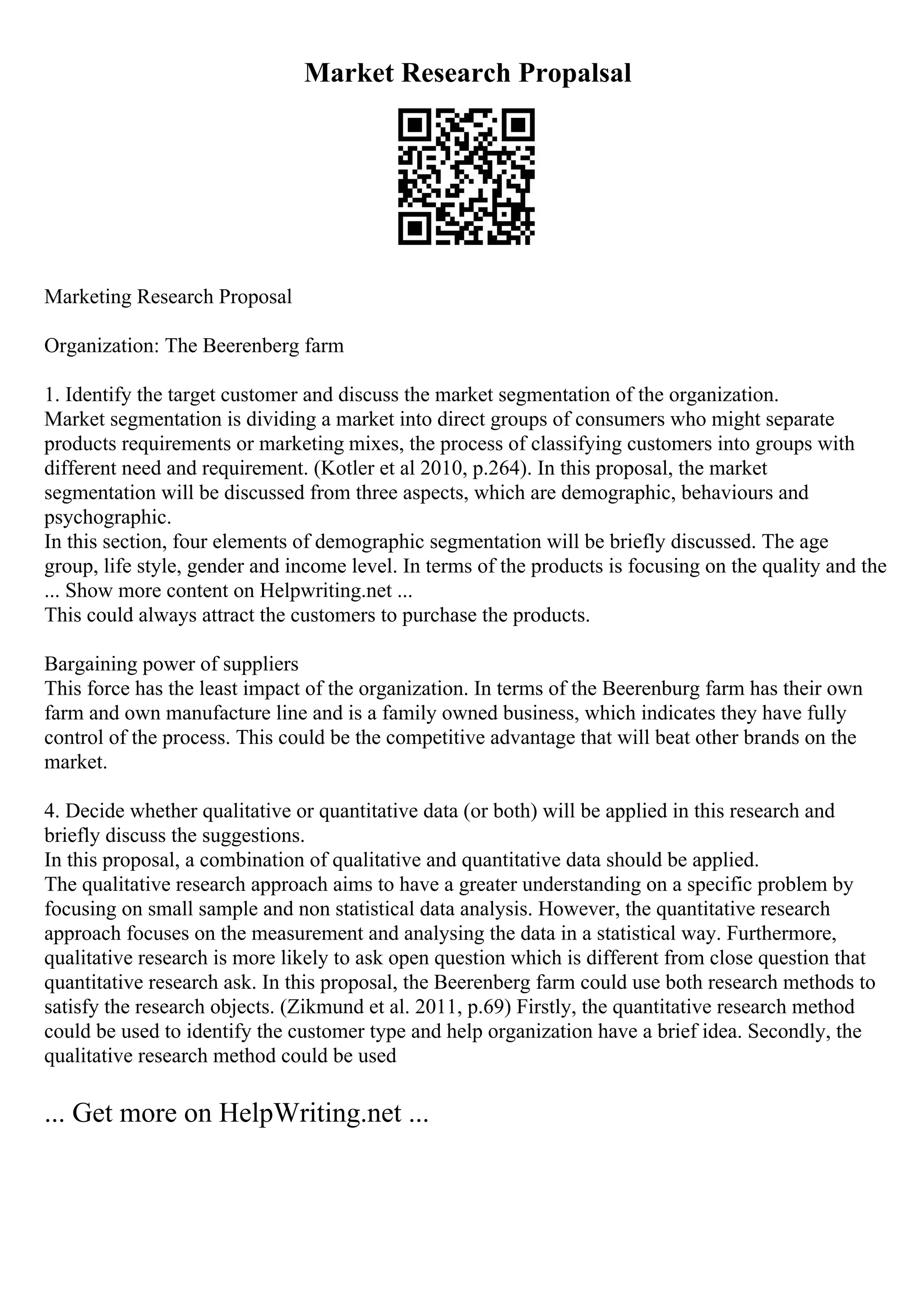 Market Research Propalsal
Marketing Research Proposal
Organization: The Beerenberg farm
1. Identify the target customer and discuss the market segmentation of the organization.
Market segmentation is dividing a market into direct groups of consumers who might separate
products requirements or marketing mixes, the process of classifying customers into groups with
different need and requirement. (Kotler et al 2010, p.264). In this proposal, the market
segmentation will be discussed from three aspects, which are demographic, behaviours and
psychographic.
In this section, four elements of demographic segmentation will be briefly discussed. The age
group, life style, gender and income level. In terms of the products is focusing on the quality and the
... Show more content on Helpwriting.net ...
This could always attract the customers to purchase the products.
Bargaining power of suppliers
This force has the least impact of the organization. In terms of the Beerenburg farm has their own
farm and own manufacture line and is a family owned business, which indicates they have fully
control of the process. This could be the competitive advantage that will beat other brands on the
market.
4. Decide whether qualitative or quantitative data (or both) will be applied in this research and
briefly discuss the suggestions.
In this proposal, a combination of qualitative and quantitative data should be applied.
The qualitative research approach aims to have a greater understanding on a specific problem by
focusing on small sample and non statistical data analysis. However, the quantitative research
approach focuses on the measurement and analysing the data in a statistical way. Furthermore,
qualitative research is more likely to ask open question which is different from close question that
quantitative research ask. In this proposal, the Beerenberg farm could use both research methods to
satisfy the research objects. (Zikmund et al. 2011, p.69) Firstly, the quantitative research method
could be used to identify the customer type and help organization have a brief idea. Secondly, the
qualitative research method could be used
... Get more on HelpWriting.net ...
 
