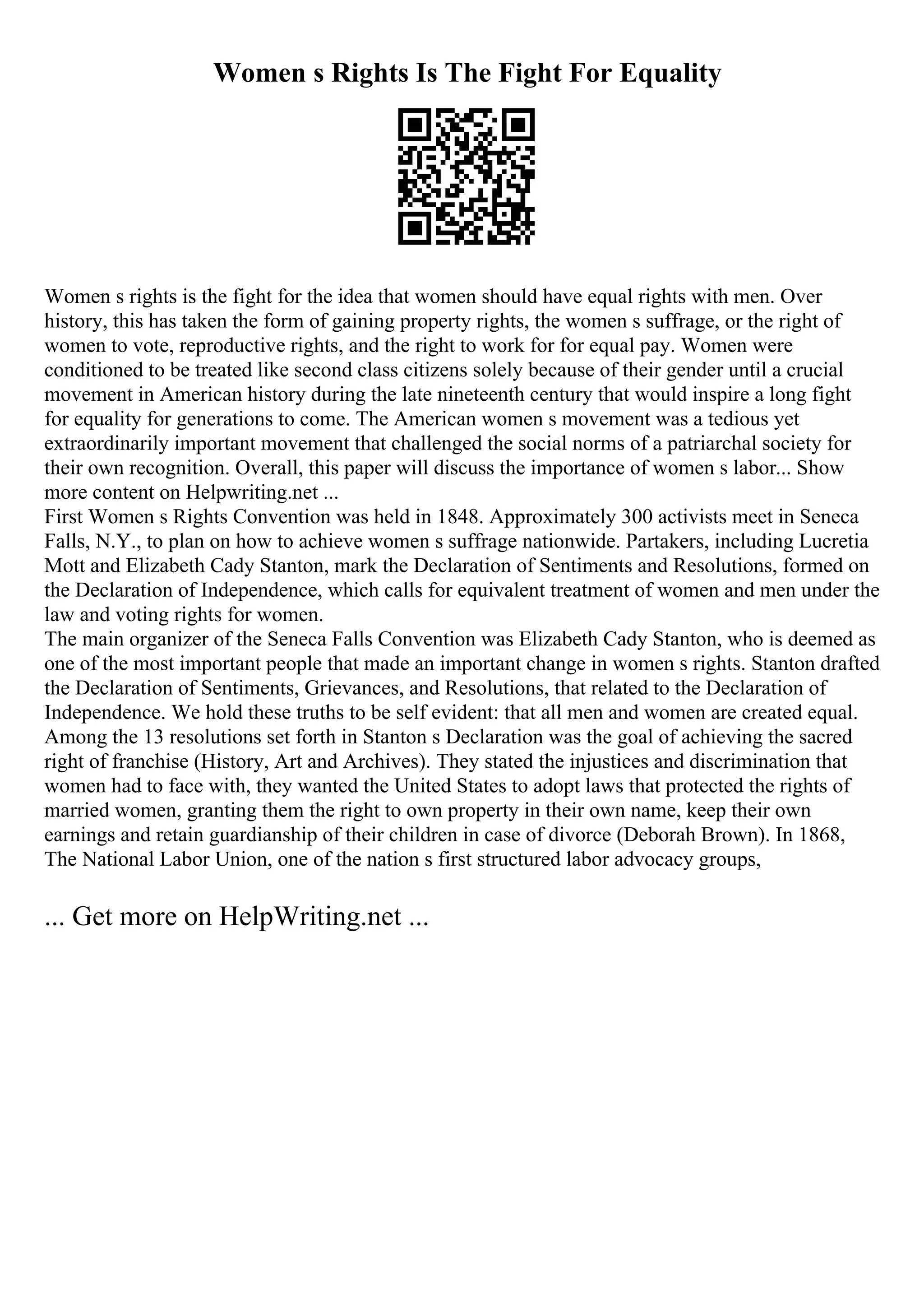 Women s Rights Is The Fight For Equality
Women s rights is the fight for the idea that women should have equal rights with men. Over
history, this has taken the form of gaining property rights, the women s suffrage, or the right of
women to vote, reproductive rights, and the right to work for for equal pay. Women were
conditioned to be treated like second class citizens solely because of their gender until a crucial
movement in American history during the late nineteenth century that would inspire a long fight
for equality for generations to come. The American women s movement was a tedious yet
extraordinarily important movement that challenged the social norms of a patriarchal society for
their own recognition. Overall, this paper will discuss the importance of women s labor... Show
more content on Helpwriting.net ...
First Women s Rights Convention was held in 1848. Approximately 300 activists meet in Seneca
Falls, N.Y., to plan on how to achieve women s suffrage nationwide. Partakers, including Lucretia
Mott and Elizabeth Cady Stanton, mark the Declaration of Sentiments and Resolutions, formed on
the Declaration of Independence, which calls for equivalent treatment of women and men under the
law and voting rights for women.
The main organizer of the Seneca Falls Convention was Elizabeth Cady Stanton, who is deemed as
one of the most important people that made an important change in women s rights. Stanton drafted
the Declaration of Sentiments, Grievances, and Resolutions, that related to the Declaration of
Independence. We hold these truths to be self evident: that all men and women are created equal.
Among the 13 resolutions set forth in Stanton s Declaration was the goal of achieving the sacred
right of franchise (History, Art and Archives). They stated the injustices and discrimination that
women had to face with, they wanted the United States to adopt laws that protected the rights of
married women, granting them the right to own property in their own name, keep their own
earnings and retain guardianship of their children in case of divorce (Deborah Brown). In 1868,
The National Labor Union, one of the nation s first structured labor advocacy groups,
... Get more on HelpWriting.net ...
 