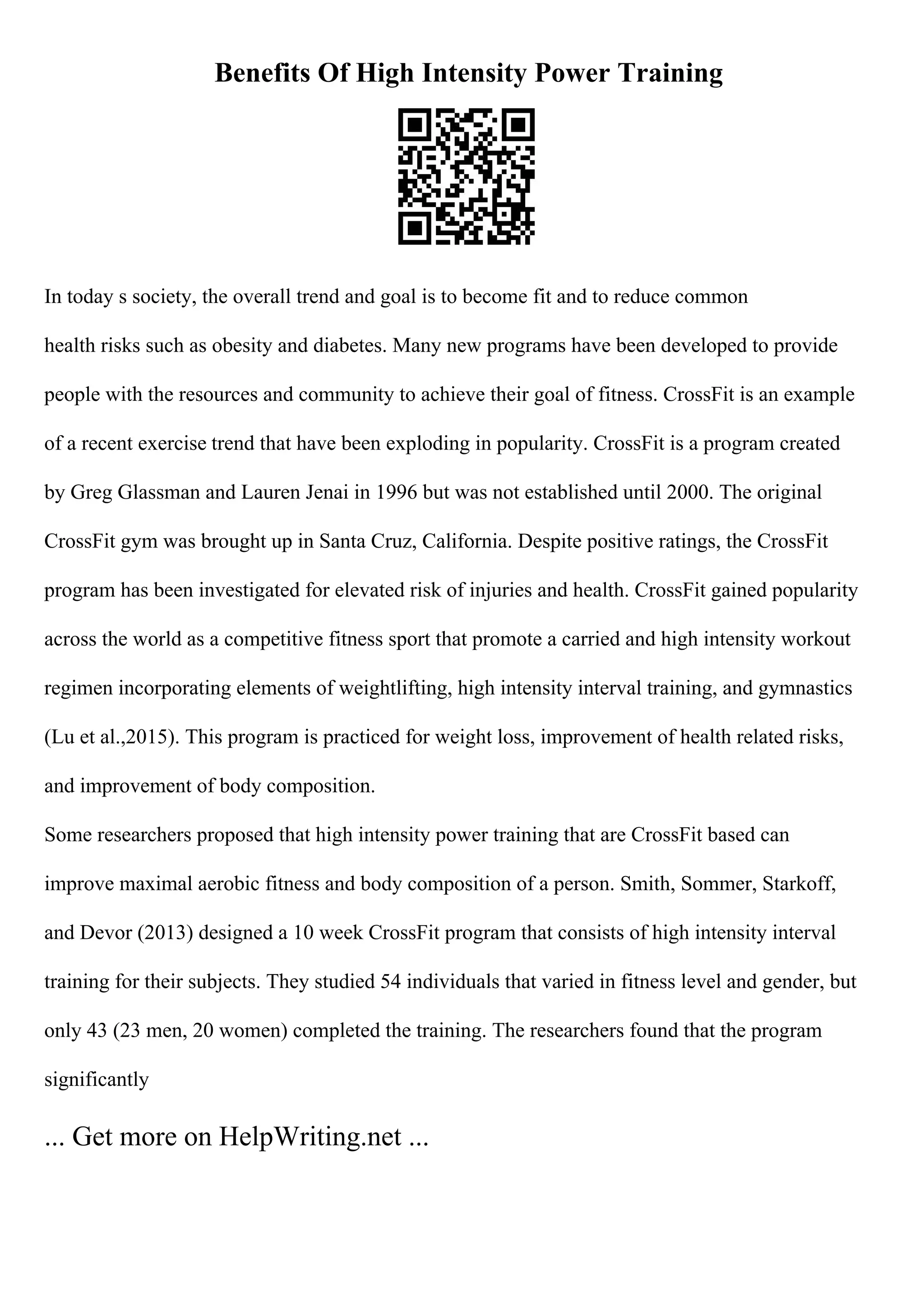 Benefits Of High Intensity Power Training
In today s society, the overall trend and goal is to become fit and to reduce common
health risks such as obesity and diabetes. Many new programs have been developed to provide
people with the resources and community to achieve their goal of fitness. CrossFit is an example
of a recent exercise trend that have been exploding in popularity. CrossFit is a program created
by Greg Glassman and Lauren Jenai in 1996 but was not established until 2000. The original
CrossFit gym was brought up in Santa Cruz, California. Despite positive ratings, the CrossFit
program has been investigated for elevated risk of injuries and health. CrossFit gained popularity
across the world as a competitive fitness sport that promote a carried and high intensity workout
regimen incorporating elements of weightlifting, high intensity interval training, and gymnastics
(Lu et al.,2015). This program is practiced for weight loss, improvement of health related risks,
and improvement of body composition.
Some researchers proposed that high intensity power training that are CrossFit based can
improve maximal aerobic fitness and body composition of a person. Smith, Sommer, Starkoff,
and Devor (2013) designed a 10 week CrossFit program that consists of high intensity interval
training for their subjects. They studied 54 individuals that varied in fitness level and gender, but
only 43 (23 men, 20 women) completed the training. The researchers found that the program
significantly
... Get more on HelpWriting.net ...
 