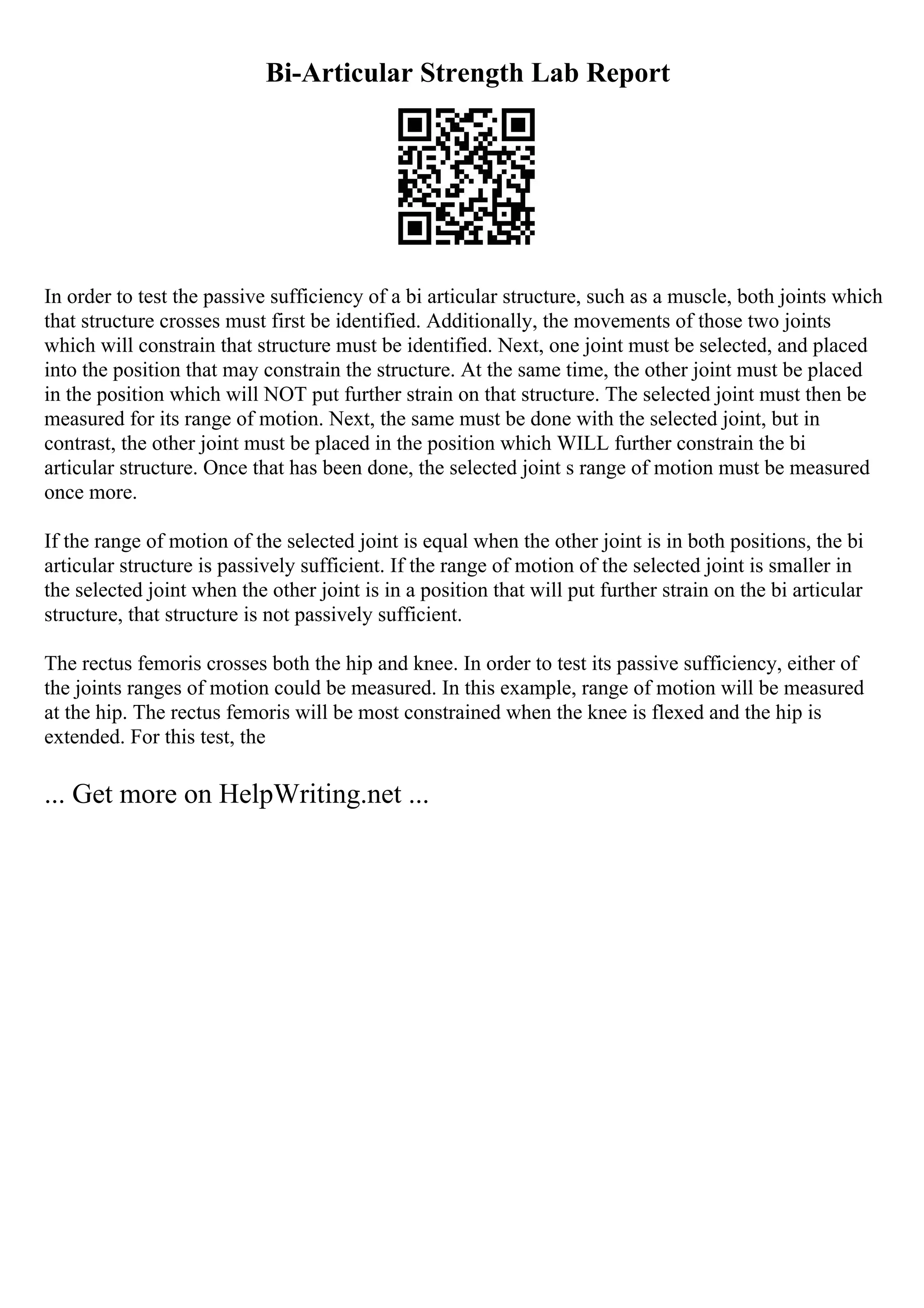 Bi-Articular Strength Lab Report
In order to test the passive sufficiency of a bi articular structure, such as a muscle, both joints which
that structure crosses must first be identified. Additionally, the movements of those two joints
which will constrain that structure must be identified. Next, one joint must be selected, and placed
into the position that may constrain the structure. At the same time, the other joint must be placed
in the position which will NOT put further strain on that structure. The selected joint must then be
measured for its range of motion. Next, the same must be done with the selected joint, but in
contrast, the other joint must be placed in the position which WILL further constrain the bi
articular structure. Once that has been done, the selected joint s range of motion must be measured
once more.
If the range of motion of the selected joint is equal when the other joint is in both positions, the bi
articular structure is passively sufficient. If the range of motion of the selected joint is smaller in
the selected joint when the other joint is in a position that will put further strain on the bi articular
structure, that structure is not passively sufficient.
The rectus femoris crosses both the hip and knee. In order to test its passive sufficiency, either of
the joints ranges of motion could be measured. In this example, range of motion will be measured
at the hip. The rectus femoris will be most constrained when the knee is flexed and the hip is
extended. For this test, the
... Get more on HelpWriting.net ...
 