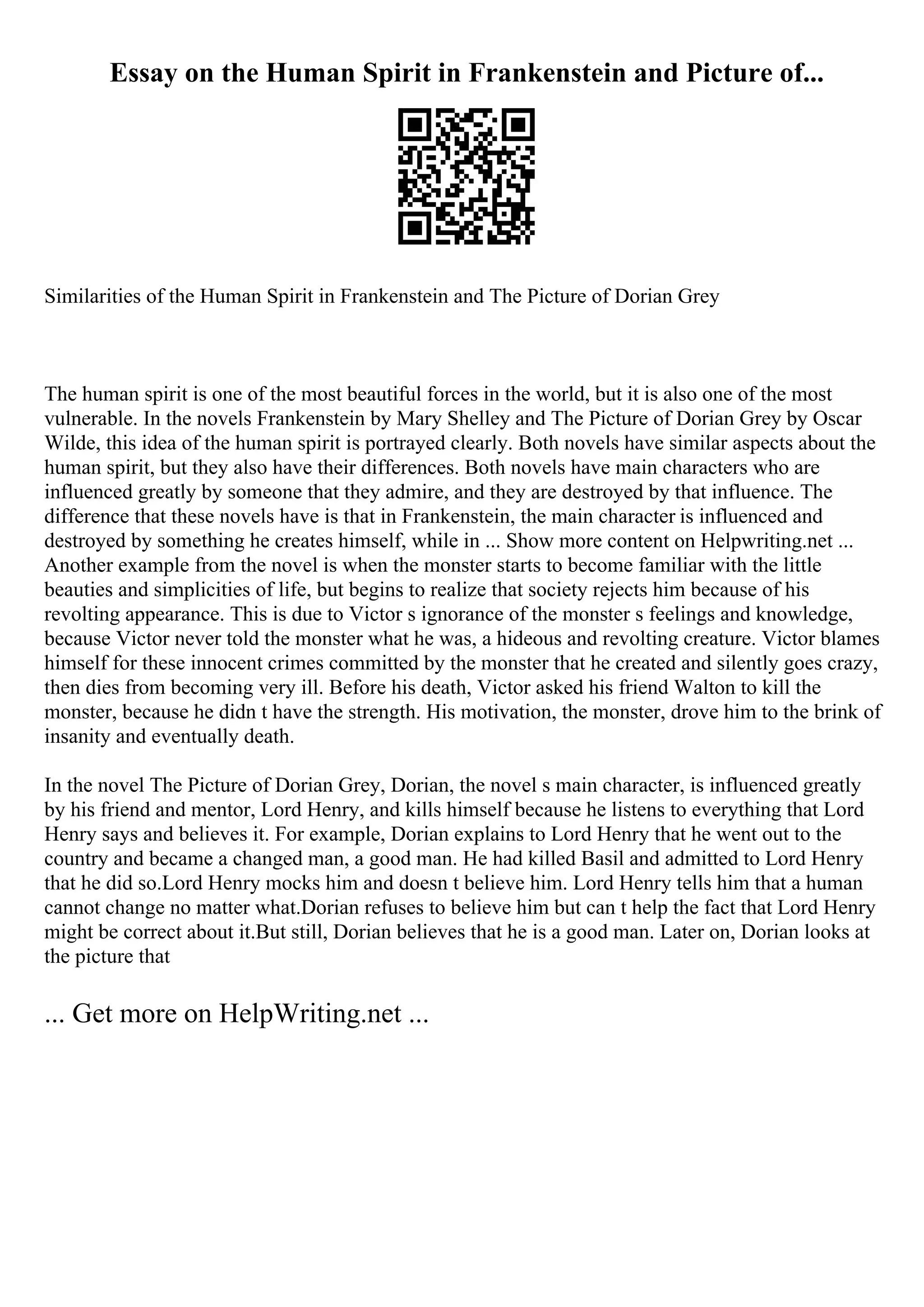 Essay on the Human Spirit in Frankenstein and Picture of...
Similarities of the Human Spirit in Frankenstein and The Picture of Dorian Grey
The human spirit is one of the most beautiful forces in the world, but it is also one of the most
vulnerable. In the novels Frankenstein by Mary Shelley and The Picture of Dorian Grey by Oscar
Wilde, this idea of the human spirit is portrayed clearly. Both novels have similar aspects about the
human spirit, but they also have their differences. Both novels have main characters who are
influenced greatly by someone that they admire, and they are destroyed by that influence. The
difference that these novels have is that in Frankenstein, the main character is influenced and
destroyed by something he creates himself, while in ... Show more content on Helpwriting.net ...
Another example from the novel is when the monster starts to become familiar with the little
beauties and simplicities of life, but begins to realize that society rejects him because of his
revolting appearance. This is due to Victor s ignorance of the monster s feelings and knowledge,
because Victor never told the monster what he was, a hideous and revolting creature. Victor blames
himself for these innocent crimes committed by the monster that he created and silently goes crazy,
then dies from becoming very ill. Before his death, Victor asked his friend Walton to kill the
monster, because he didn t have the strength. His motivation, the monster, drove him to the brink of
insanity and eventually death.
In the novel The Picture of Dorian Grey, Dorian, the novel s main character, is influenced greatly
by his friend and mentor, Lord Henry, and kills himself because he listens to everything that Lord
Henry says and believes it. For example, Dorian explains to Lord Henry that he went out to the
country and became a changed man, a good man. He had killed Basil and admitted to Lord Henry
that he did so.Lord Henry mocks him and doesn t believe him. Lord Henry tells him that a human
cannot change no matter what.Dorian refuses to believe him but can t help the fact that Lord Henry
might be correct about it.But still, Dorian believes that he is a good man. Later on, Dorian looks at
the picture that
... Get more on HelpWriting.net ...
 