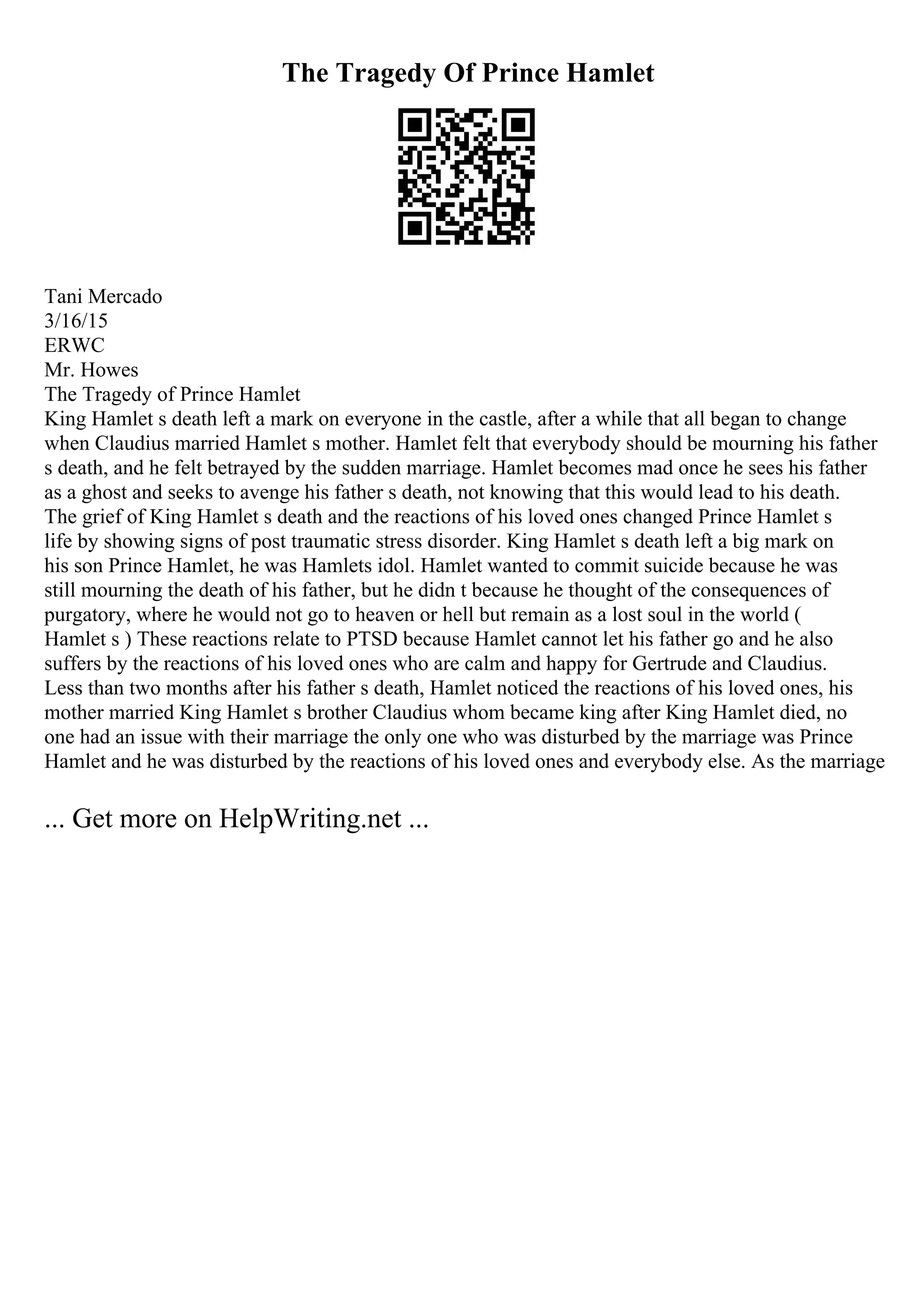 The Tragedy Of Prince Hamlet
Tani Mercado
3/16/15
ERWC
Mr. Howes
The Tragedy of Prince Hamlet
King Hamlet s death left a mark on everyone in the castle, after a while that all began to change
when Claudius married Hamlet s mother. Hamlet felt that everybody should be mourning his father
s death, and he felt betrayed by the sudden marriage. Hamlet becomes mad once he sees his father
as a ghost and seeks to avenge his father s death, not knowing that this would lead to his death.
The grief of King Hamlet s death and the reactions of his loved ones changed Prince Hamlet s
life by showing signs of post traumatic stress disorder. King Hamlet s death left a big mark on
his son Prince Hamlet, he was Hamlets idol. Hamlet wanted to commit suicide because he was
still mourning the death of his father, but he didn t because he thought of the consequences of
purgatory, where he would not go to heaven or hell but remain as a lost soul in the world (
Hamlet s ) These reactions relate to PTSD because Hamlet cannot let his father go and he also
suffers by the reactions of his loved ones who are calm and happy for Gertrude and Claudius.
Less than two months after his father s death, Hamlet noticed the reactions of his loved ones, his
mother married King Hamlet s brother Claudius whom became king after King Hamlet died, no
one had an issue with their marriage the only one who was disturbed by the marriage was Prince
Hamlet and he was disturbed by the reactions of his loved ones and everybody else. As the marriage
... Get more on HelpWriting.net ...
 
