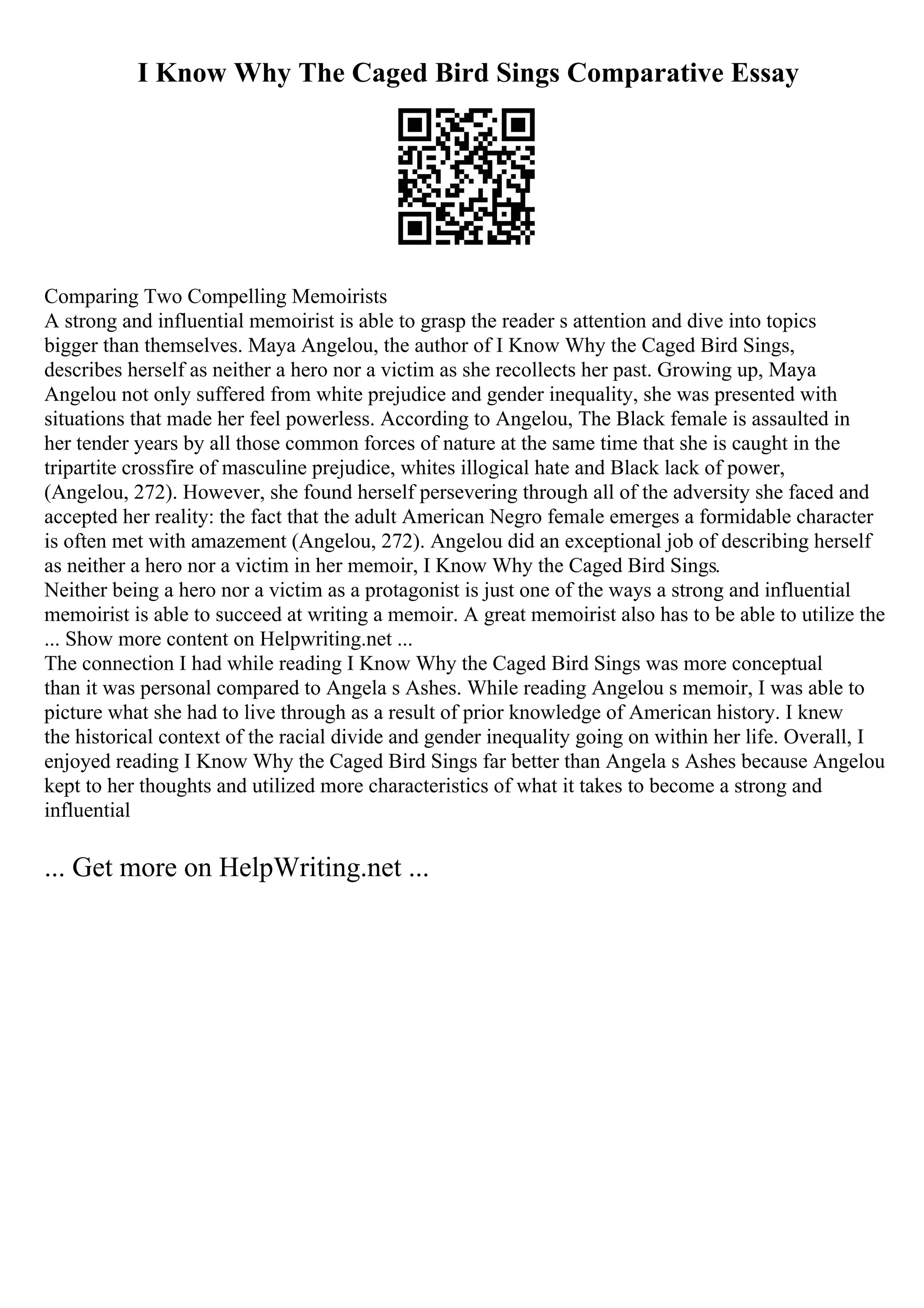 I Know Why The Caged Bird Sings Comparative Essay
Comparing Two Compelling Memoirists
A strong and influential memoirist is able to grasp the reader s attention and dive into topics
bigger than themselves. Maya Angelou, the author of I Know Why the Caged Bird Sings,
describes herself as neither a hero nor a victim as she recollects her past. Growing up, Maya
Angelou not only suffered from white prejudice and gender inequality, she was presented with
situations that made her feel powerless. According to Angelou, The Black female is assaulted in
her tender years by all those common forces of nature at the same time that she is caught in the
tripartite crossfire of masculine prejudice, whites illogical hate and Black lack of power,
(Angelou, 272). However, she found herself persevering through all of the adversity she faced and
accepted her reality: the fact that the adult American Negro female emerges a formidable character
is often met with amazement (Angelou, 272). Angelou did an exceptional job of describing herself
as neither a hero nor a victim in her memoir, I Know Why the Caged Bird Sings.
Neither being a hero nor a victim as a protagonist is just one of the ways a strong and influential
memoirist is able to succeed at writing a memoir. A great memoirist also has to be able to utilize the
... Show more content on Helpwriting.net ...
The connection I had while reading I Know Why the Caged Bird Sings was more conceptual
than it was personal compared to Angela s Ashes. While reading Angelou s memoir, I was able to
picture what she had to live through as a result of prior knowledge of American history. I knew
the historical context of the racial divide and gender inequality going on within her life. Overall, I
enjoyed reading I Know Why the Caged Bird Sings far better than Angela s Ashes because Angelou
kept to her thoughts and utilized more characteristics of what it takes to become a strong and
influential
... Get more on HelpWriting.net ...
 