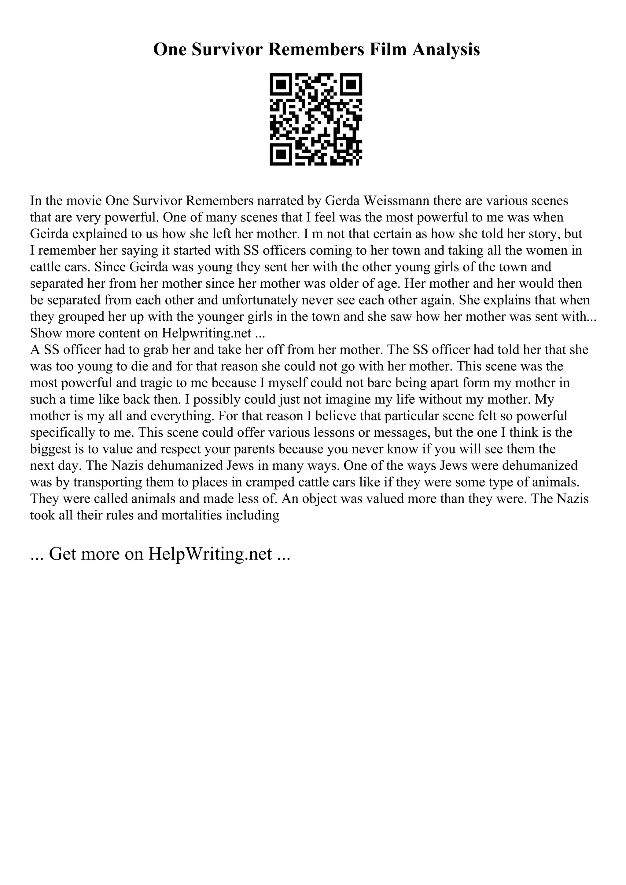 One Survivor Remembers Film Analysis
In the movie One Survivor Remembers narrated by Gerda Weissmann there are various scenes
that are very powerful. One of many scenes that I feel was the most powerful to me was when
Geirda explained to us how she left her mother. I m not that certain as how she told her story, but
I remember her saying it started with SS officers coming to her town and taking all the women in
cattle cars. Since Geirda was young they sent her with the other young girls of the town and
separated her from her mother since her mother was older of age. Her mother and her would then
be separated from each other and unfortunately never see each other again. She explains that when
they grouped her up with the younger girls in the town and she saw how her mother was sent with...
Show more content on Helpwriting.net ...
A SS officer had to grab her and take her off from her mother. The SS officer had told her that she
was too young to die and for that reason she could not go with her mother. This scene was the
most powerful and tragic to me because I myself could not bare being apart form my mother in
such a time like back then. I possibly could just not imagine my life without my mother. My
mother is my all and everything. For that reason I believe that particular scene felt so powerful
specifically to me. This scene could offer various lessons or messages, but the one I think is the
biggest is to value and respect your parents because you never know if you will see them the
next day. The Nazis dehumanized Jews in many ways. One of the ways Jews were dehumanized
was by transporting them to places in cramped cattle cars like if they were some type of animals.
They were called animals and made less of. An object was valued more than they were. The Nazis
took all their rules and mortalities including
... Get more on HelpWriting.net ...
 