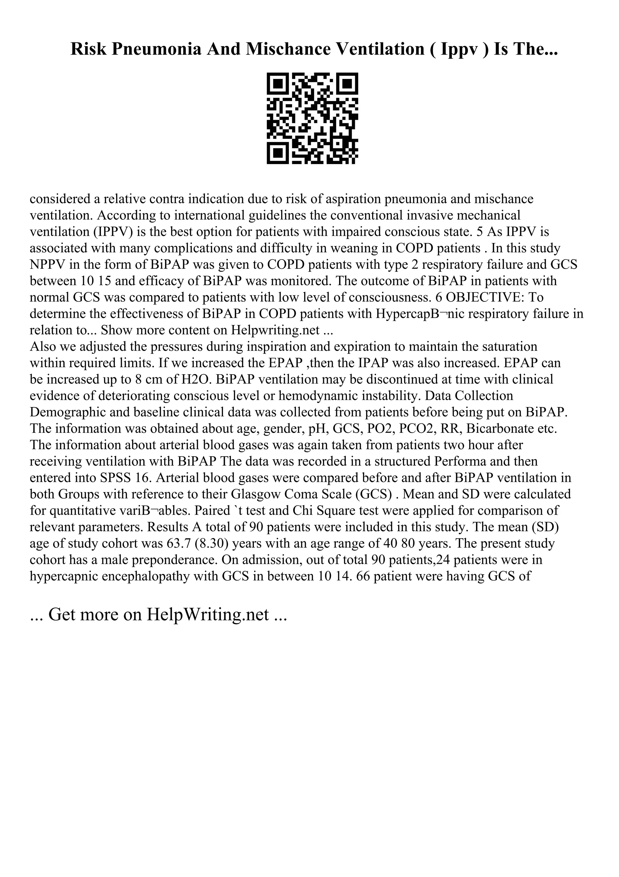 Risk Pneumonia And Mischance Ventilation ( Ippv ) Is The...
considered a relative contra indication due to risk of aspiration pneumonia and mischance
ventilation. According to international guidelines the conventional invasive mechanical
ventilation (IPPV) is the best option for patients with impaired conscious state. 5 As IPPV is
associated with many complications and difficulty in weaning in COPD patients . In this study
NPPV in the form of BiPAP was given to COPD patients with type 2 respiratory failure and GCS
between 10 15 and efficacy of BiPAP was monitored. The outcome of BiPAP in patients with
normal GCS was compared to patients with low level of consciousness. 6 OBJECTIVE: To
determine the effectiveness of BiPAP in COPD patients with HypercapВ¬nic respiratory failure in
relation to... Show more content on Helpwriting.net ...
Also we adjusted the pressures during inspiration and expiration to maintain the saturation
within required limits. If we increased the EPAP ,then the IPAP was also increased. EPAP can
be increased up to 8 cm of H2O. BiPAP ventilation may be discontinued at time with clinical
evidence of deteriorating conscious level or hemodynamic instability. Data Collection
Demographic and baseline clinical data was collected from patients before being put on BiPAP.
The information was obtained about age, gender, pH, GCS, PO2, PCO2, RR, Bicarbonate etc.
The information about arterial blood gases was again taken from patients two hour after
receiving ventilation with BiPAP The data was recorded in a structured Performa and then
entered into SPSS 16. Arterial blood gases were compared before and after BiPAP ventilation in
both Groups with reference to their Glasgow Coma Scale (GCS) . Mean and SD were calculated
for quantitative variВ¬ables. Paired `t test and Chi Square test were applied for comparison of
relevant parameters. Results A total of 90 patients were included in this study. The mean (SD)
age of study cohort was 63.7 (8.30) years with an age range of 40 80 years. The present study
cohort has a male preponderance. On admission, out of total 90 patients,24 patients were in
hypercapnic encephalopathy with GCS in between 10 14. 66 patient were having GCS of
... Get more on HelpWriting.net ...
 