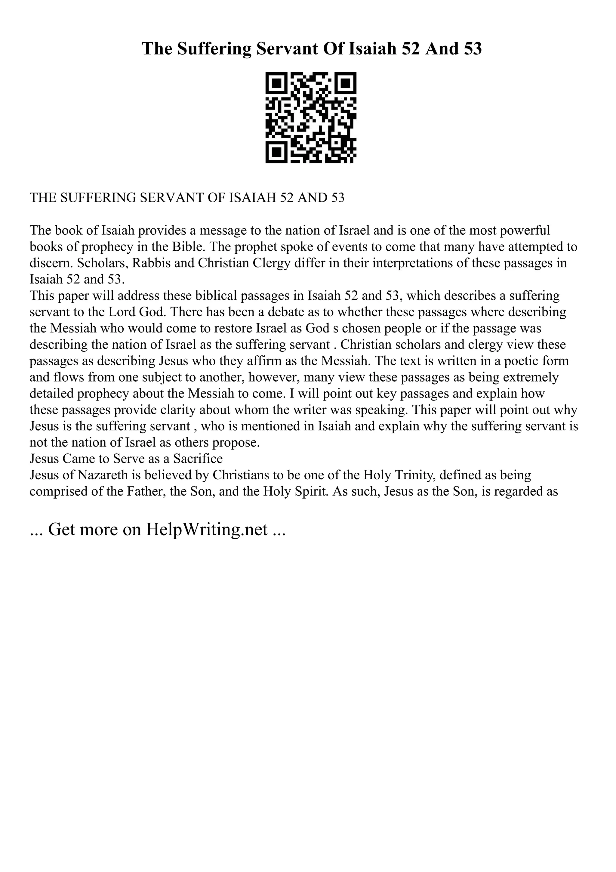 The Suffering Servant Of Isaiah 52 And 53
THE SUFFERING SERVANT OF ISAIAH 52 AND 53
The book of Isaiah provides a message to the nation of Israel and is one of the most powerful
books of prophecy in the Bible. The prophet spoke of events to come that many have attempted to
discern. Scholars, Rabbis and Christian Clergy differ in their interpretations of these passages in
Isaiah 52 and 53.
This paper will address these biblical passages in Isaiah 52 and 53, which describes a suffering
servant to the Lord God. There has been a debate as to whether these passages where describing
the Messiah who would come to restore Israel as God s chosen people or if the passage was
describing the nation of Israel as the suffering servant . Christian scholars and clergy view these
passages as describing Jesus who they affirm as the Messiah. The text is written in a poetic form
and flows from one subject to another, however, many view these passages as being extremely
detailed prophecy about the Messiah to come. I will point out key passages and explain how
these passages provide clarity about whom the writer was speaking. This paper will point out why
Jesus is the suffering servant , who is mentioned in Isaiah and explain why the suffering servant is
not the nation of Israel as others propose.
Jesus Came to Serve as a Sacrifice
Jesus of Nazareth is believed by Christians to be one of the Holy Trinity, defined as being
comprised of the Father, the Son, and the Holy Spirit. As such, Jesus as the Son, is regarded as
... Get more on HelpWriting.net ...
 