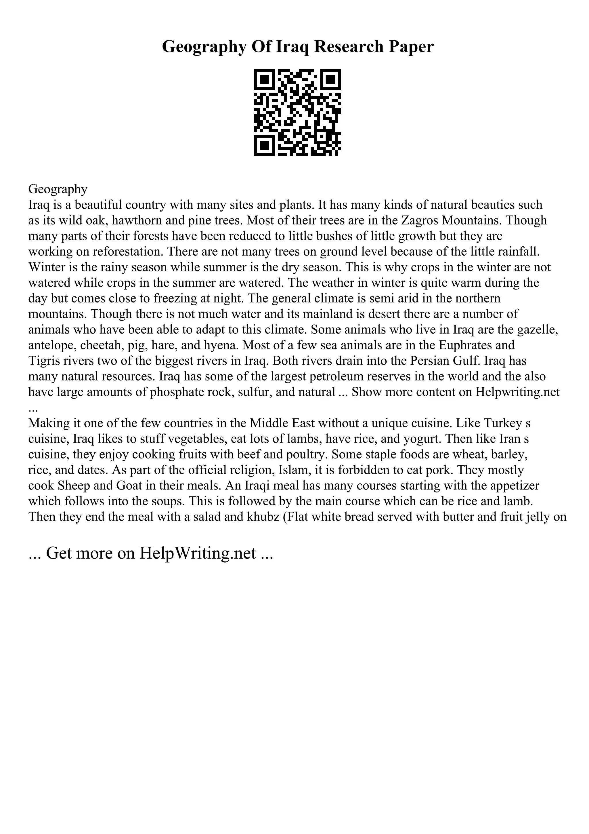 Geography Of Iraq Research Paper
Geography
Iraq is a beautiful country with many sites and plants. It has many kinds of natural beauties such
as its wild oak, hawthorn and pine trees. Most of their trees are in the Zagros Mountains. Though
many parts of their forests have been reduced to little bushes of little growth but they are
working on reforestation. There are not many trees on ground level because of the little rainfall.
Winter is the rainy season while summer is the dry season. This is why crops in the winter are not
watered while crops in the summer are watered. The weather in winter is quite warm during the
day but comes close to freezing at night. The general climate is semi arid in the northern
mountains. Though there is not much water and its mainland is desert there are a number of
animals who have been able to adapt to this climate. Some animals who live in Iraq are the gazelle,
antelope, cheetah, pig, hare, and hyena. Most of a few sea animals are in the Euphrates and
Tigris rivers two of the biggest rivers in Iraq. Both rivers drain into the Persian Gulf. Iraq has
many natural resources. Iraq has some of the largest petroleum reserves in the world and the also
have large amounts of phosphate rock, sulfur, and natural ... Show more content on Helpwriting.net
...
Making it one of the few countries in the Middle East without a unique cuisine. Like Turkey s
cuisine, Iraq likes to stuff vegetables, eat lots of lambs, have rice, and yogurt. Then like Iran s
cuisine, they enjoy cooking fruits with beef and poultry. Some staple foods are wheat, barley,
rice, and dates. As part of the official religion, Islam, it is forbidden to eat pork. They mostly
cook Sheep and Goat in their meals. An Iraqi meal has many courses starting with the appetizer
which follows into the soups. This is followed by the main course which can be rice and lamb.
Then they end the meal with a salad and khubz (Flat white bread served with butter and fruit jelly on
... Get more on HelpWriting.net ...
 
